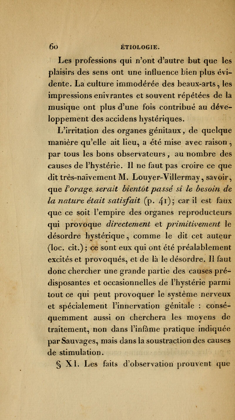 Les professions qui n'ont d'autre but que les plaisirs des sens ont une influence bien plus évi- dente. La culture immodérée des beaux-arts, les impressions enivrantes et souvent répétées de la musique ont plus d'une fois contribué au déve- loppement des accidens hystériques. L'irritation des organes génitaux, de quelque manière qu'elle ait lieu, a été mise avec raison , par tous les bons observateurs, au nombre des causes de l'hystérie. Il ne faut pas croire ce que dit très-naïvement M. Louyer-Villermay, savoir, que Forage, serait bientôt passé si le besoin de la nature était satisfait (p. 4r); car il est ^aux que ce soit l'empire des organes reproducteurs qui provoque directement et primitivement le désordre hystérique, comme le dit cet auteur (loc. cit.) ; ce sont eux qui ont été préalablement excités et provoqués, et de là le désordre. Il faut donc chercher une grande partie des causes pré- disposantes et occasionnelles de l'hystérie parmi tout ce qui peut provoquer le système nerveux et spécialement l'innervation .génitale : consé- quemment aussi on cherchera les moyens de traitement, non dans l'infâme pratique indiquée par Sauvages, mais dans la soustraction des causes de stimulation. § XI. Les faits d'observation prouvent que