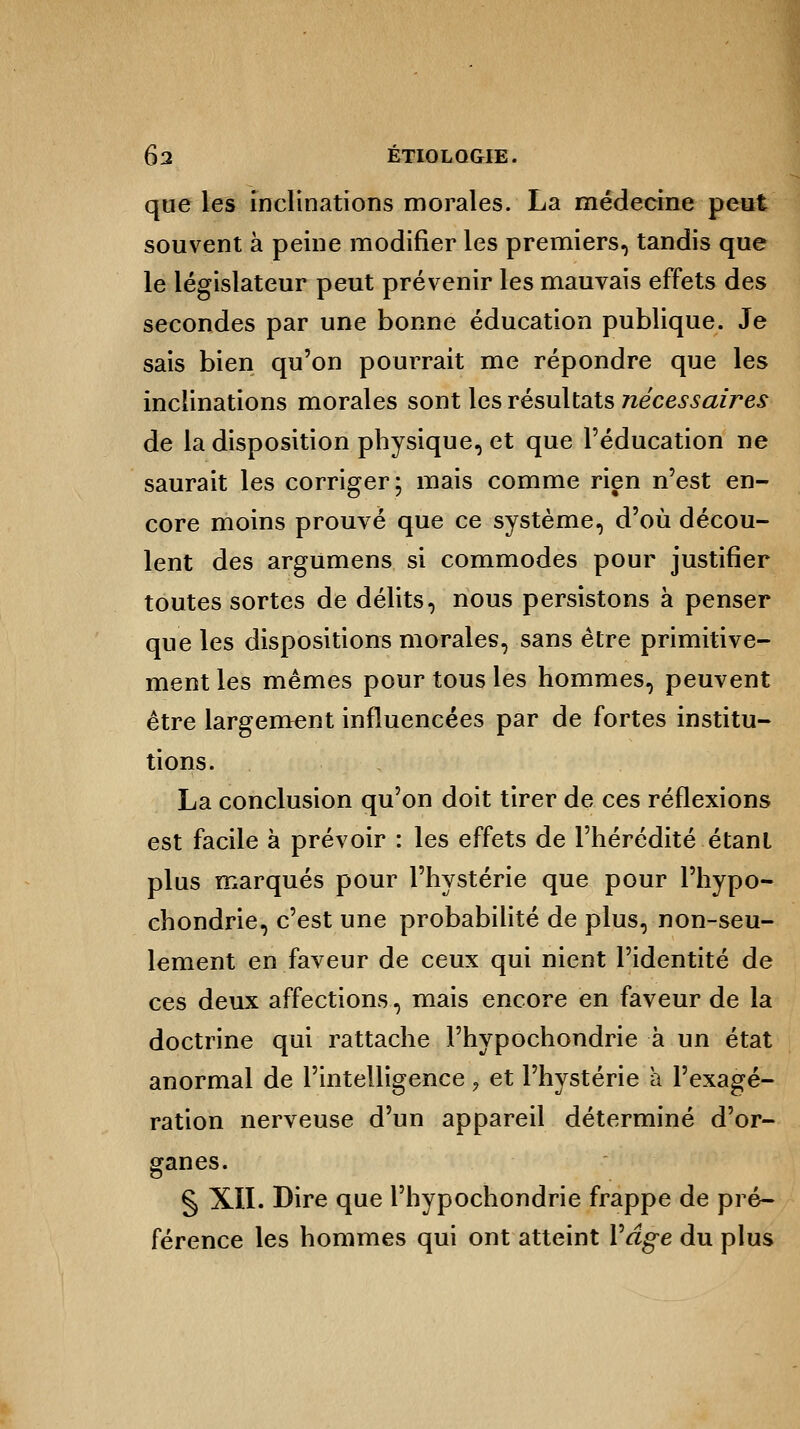 que les inclinations morales. La médecine peut souvent à peine modifier les premiers, tandis que le législateur peut prévenir les mauvais effets des secondes par une bonne éducation publique. Je sais bien qu'on pourrait me répondre que les inclinations morales sont les résultats nécessaires de la disposition physique, et que l'éducation ne saurait les corriger; mais comme rien n'est en- core moins prouvé que ce système, d'où décou- lent des argumens si commodes pour justifier toutes sortes de délits, nous persistons à penser que les dispositions morales, sans être primitive- ment les mêmes pour tous les hommes, peuvent être largement influencées par de fortes institu- tions. La conclusion qu'on doit tirer de ces réflexions est facile à prévoir : les effets de l'hérédité étant plus marqués pour l'hystérie que pour l'hypo- chondrie, c'est une probabilité de plus, non-seu- lement en faveur de ceux qui nient l'identité de ces deux affections, mais encore en faveur de la doctrine qui rattache Fhypochondrie à un état anormal de l'intelligence, et l'hystérie a l'exagé- ration nerveuse d'un appareil déterminé d'or- ganes. § XII. Dire que l'hypochondrie frappe de pré- férence les hommes qui ont atteint Yâge du plus