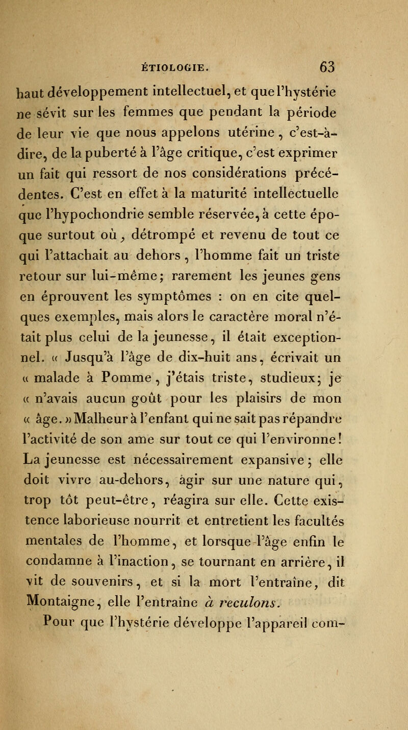 haut développement intellectuel, et que l'hystérie ne sévit sur les femmes que pendant la période de leur vie que nous appelons utérine, c'est-à- dire, de la puberté à l'âge critique, c'est exprimer un fait qui ressort de nos considérations précé- dentes. C'est en effet à la maturité intellectuelle que l'hypochondrie semble réservée, à cette épo- que surtout où y détrompé et revenu de tout ce qui l'attachait au dehors , l'homme fait un triste retour sur lui-même; rarement les jeunes gens en éprouvent les symptômes : on en cite quel- ques exemples, mais alors le caractère moral n'é- tait plus celui de la jeunesse, il était exception- nel. « Jusqu'à l'âge de dix-huit ans, écrivait un « malade à Pomme, j'étais triste, studieux; je « n'avais aucun goût pour les plaisirs de mon « âge.» Malheur à l'enfant qui ne sait pas répandre l'activité de son ame sur tout ce qui l'environne! La jeunesse est nécessairement expansive ; elle doit vivre au-dehors, agir sur une nature qui, trop tôt peut-être, réagira sur elle. Cette exis- tence laborieuse nourrit et entretient les facultés mentales de l'homme, et lorsque l'âge enfin le condamne à l'inaction, se tournant en arrière, il vit de souvenirs, et si la mort l'entraîne, dit Montaigne, elle l'entraîne à reculons. Pour que l'hystérie développe l'appareil corn-