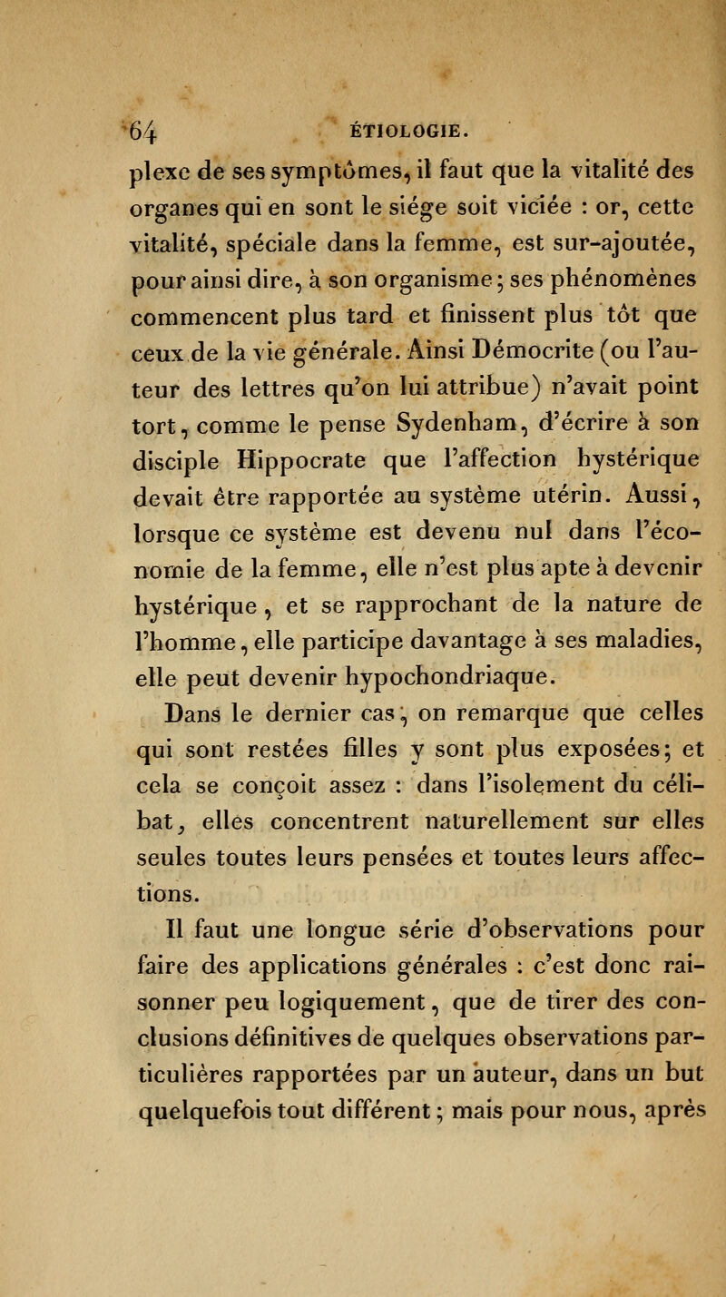 plexe de ses symptômes, il faut que la vitalité des organes qui en sont le siège soit viciée : or, cette vitalité, spéciale dans la femme, est sur-ajoutée, pour ainsi dire, à son organisme; ses phénomènes commencent plus tard et finissent plus tôt que ceux de la vie générale. Ainsi Démocrite (ou l'au- teur des lettres qu'on lui attribue) n'avait point tort, comme le pense Sydenham, d'écrire à son disciple Hippocrate que l'affection hystérique devait être rapportée au système utérin. Aussi, lorsque ce système est devenu nul dans l'éco- nomie de la femme, elle n'est plus apte à devenir hystérique , et se rapprochant de la nature de l'homme, elle participe davantage à ses maladies, elle peut devenir hypochondriaque. Dans le dernier cas, on remarque que celles qui sont restées filles y sont plus exposées; et cela se conçoit assez : dans l'isolement du céli- bat ^ elles concentrent naturellement sur elles seules toutes leurs pensées et toutes leurs affec- tions. Il faut une longue série d'observations pour faire des applications générales : c'est donc rai- sonner peu logiquement, que de tirer des con- clusions définitives de quelques observations par- ticulières rapportées par un auteur, dans un but quelquefois tout différent ; mais pour nous, après