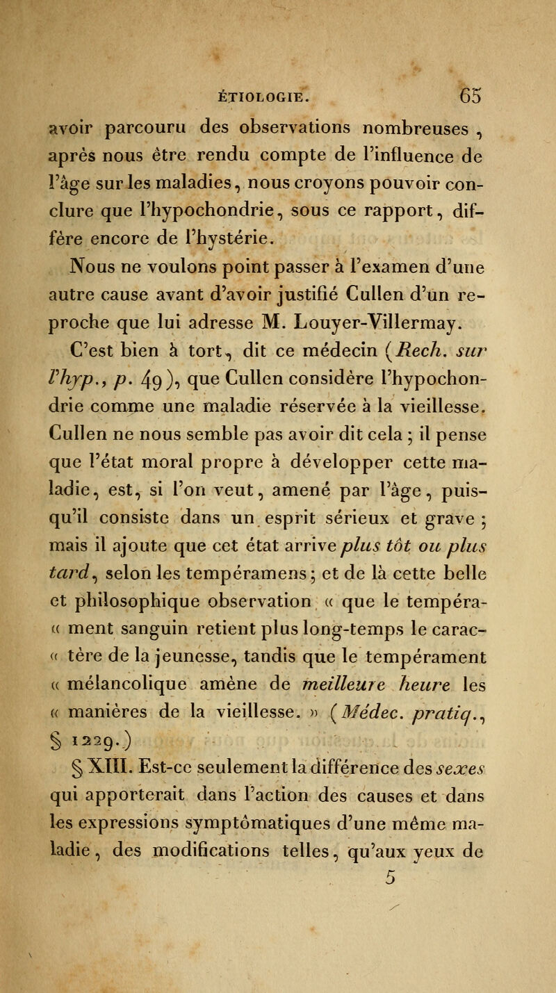 avoir parcouru des observations nombreuses , après nous être rendu compte de l'influence de l'âge sur les maladies, nous croyons pouvoir con- clure que Phypochondrie, sous ce rapport, dif- fère encore de l'hystérie. Nous ne voulons point passer à l'examen d'une autre cause avant d'avoir justifié Cullen d'un re- proche que lui adresse M. Louyer-Villermay. C'est bien à tort*, dit ce médecin (Rech. sur Phyp., p. 49)-) que Cullen considère l'hypochon- drie comme une maladie réservée à la vieillesse. Cullen ne nous semble pas avoir dit cela ; il pense que l'état moral propre à développer cette ma- ladie, est, si l'on veut, amené par l'âge, puis- qu'il consiste dans un esprit sérieux et grave ; mais il ajoute que cet état arrive plus tôt ou plus tard, selon les tempéramens; et de là cette belle et philosophique observation « que le tempéra- « ment sanguin retient plus long-temps le carac- » tère de la jeunesse, tandis que le tempérament « mélancolique amène de meilleure heure les « manières de la vieillesse. » (Médec. pratiq., S I229-) § XIII. Est-ce seulement la différence des sexes qui apporterait dans l'action des causes et dans les expressions symptômatiques d'une même ma- ladie , des modifications telles, qu'aux yeux de