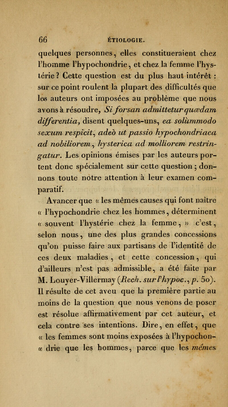quelques personnes, elles constitueraient chez l'homme l'hypochondrie, et chez la femme l'hys- térie ? Cette question est du plus haut intérêt : sur ce point roulent la plupart des difficultés que les auteurs ont imposées au problème que nous avons à résoudre, Siforsan admittetur quœdam differentia, disent quelques-uns, ea solàmmodo sexum respicit, adeb ut passio hjpochondriaca ad nobiliorem, hjsterica ad molliorem restrin- gatur. Les opinions émises par les auteurs por- tent donc spécialement sur cette question ; don- nons toute notre attention à leur examen com- paratif. Avancer que u les mêmes causes qui font naître « l'hypochondrie chez les hommes, déterminent « souvent l'hystérie chez la femme, » c'est, selon nous, une des plus grandes concessions qu'on puisse faire aux partisans de l'identité de ces deux maladies , et cette concession, qui d'ailleurs n'est pas admissible, a été faite par M. Louyer-Villermay (Reck. surVhypoc.^p. 5o). Il résulte de cet aveu que la première partie au moins de la question que nous venons de poser est résolue affirmativement par cet auteur, et cela contre ses intentions. Dire, en effet, que « les femmes sont moins exposées à l'hypochon- « drie que les hommes, parce que les mêmes.