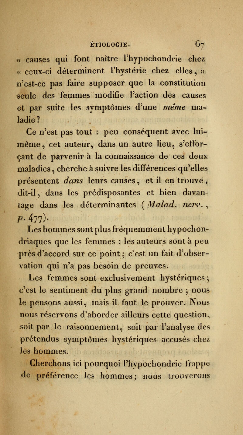 « causes qui font naître l'hypochondrie chez <( ceux-ci déterminent l'hystérie chez elles, » n'est-ce pas faire supposer que la constitution seule des femmes modifie l'action des causes et par suite les symptômes d'une même ma- ladie? Ce n'est pas tout : peu conséquent avec lui- même, cet auteur, dans un autre lieu, s'effor- çant de parvenir à la connaissance de ces deux maladies, cherche à suivre les différences qu'elles présentent dans leurs causes, et il en trouve, dit-il, dans les prédisposantes et bien davan- tage dans les déterminantes ( Malad. nerv., P- 477)* Les hommes sont plus fréquemment hypochon- driaques que les femmes : les auteurs sont à peu près d'accord sur ce point ; c'est un fait d'obser- vation qui n'a pas besoin de preuves. Les femmes sont exclusivement hystériques ; c'est le sentiment du plus grand nombre ; nous le pensons aussi, mais il faut le prouver. Nous nous réservons d'aborder ailleurs cette question, soit par le raisonnement, soit par l'analyse des prétendus symptômes hystériques accusés chez les hommes. Cherchons ici pourquoi l'hypochondrie frappe de préférence les hommes; nous trouverons