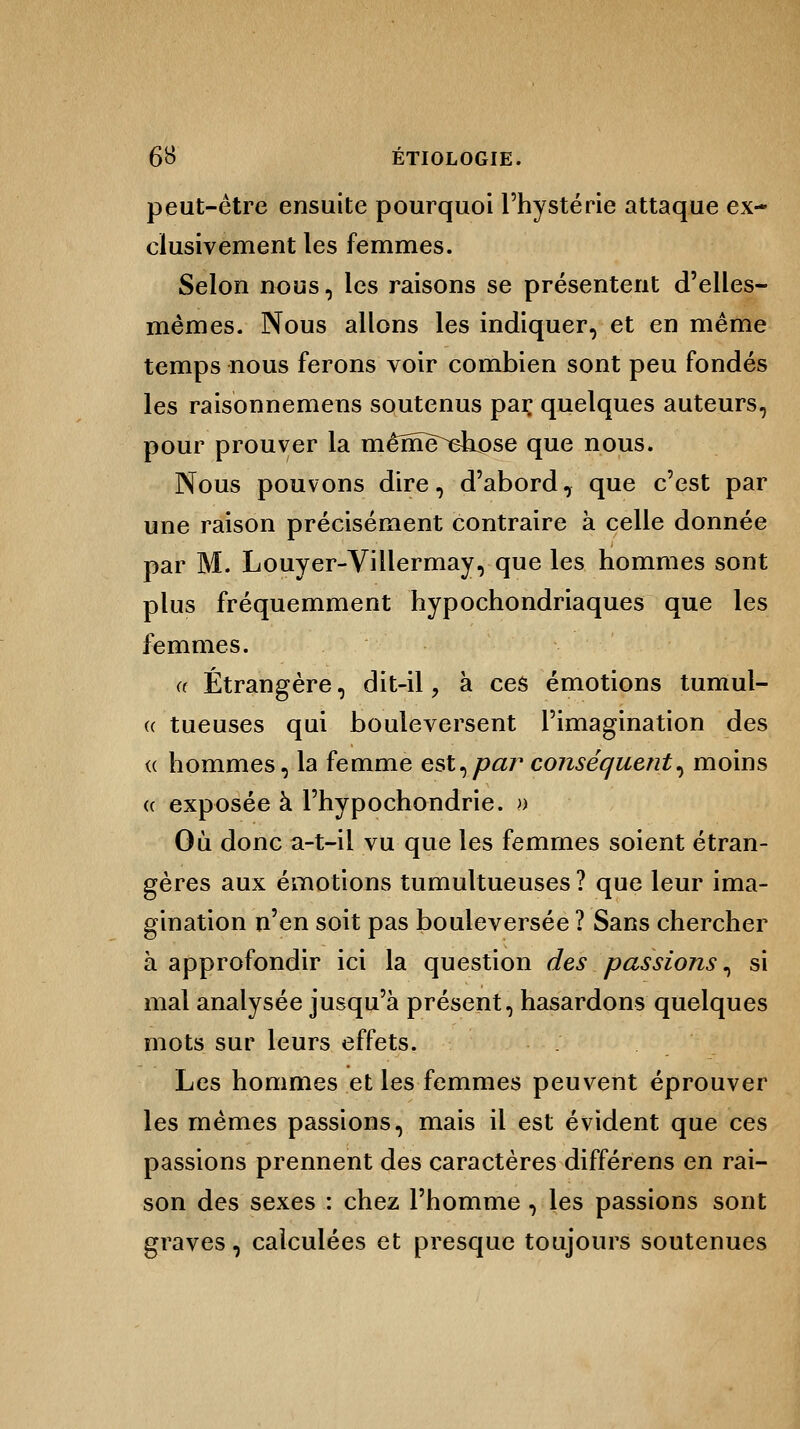 peut-être ensuite pourquoi l'hystérie attaque ex- clusivement les femmes. Selon nous, les raisons se présentent d'elles- mêmes. Nous allons les indiquer, et en même temps nous ferons voir combien sont peu fondés les raisonnemens soutenus par quelques auteurs, pour prouver la même^ehpse que nous. Nous pouvons dire, d'abord7 que c'est par une raison précisément contraire à celle donnée par M. Louyer-Villermay, que les hommes sont plus fréquemment hypochondriaques que les femmes. Étrangère, dit-il, à ces émotions tumul- tueuses qui bouleversent l'imagination des hommes, la femme est,par conséquent^ moins a exposée à l'hypochondrie. » Où donc a-t-il vu que les femmes soient étran- gères aux émotions tumultueuses ? que leur ima- gination n'en soit pas bouleversée ? Sans chercher à approfondir ici la question des passions, si mal analysée jusqu'à présent, hasardons quelques mots sur leurs effets. Les hommes et les femmes peuvent éprouver les mêmes passions, mais il est évident que ces passions prennent des caractères différens en rai- son des sexes : chez l'homme , les passions sont graves, calculées et presque toujours soutenues ce «
