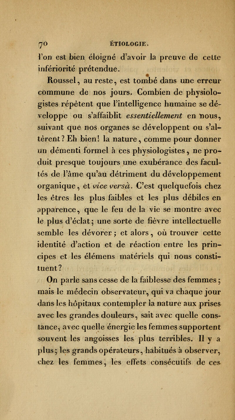 l'on est bien éloigné d'avoir la preuve de cette infériorité prétendue. Roussel, au reste, est tombé dans une erreur commune de nos jours. Combien de physiolo- gistes répètent que l'intelligence humaine se dé- veloppe ou s'affaiblit essentiellement en nous, suivant que nos organes se développent ou s'al- tèrent? Eh bien! la nature, comme pour donner un démenti formel à ces physiologistes, ne pro- duit presque toujours une exubérance des facul- tés de l'âme qu'au détriment du développement organique, et vice versa. C'est quelquefois chez les êtres les plus faibles et les plus débiles en apparence, que le feu de la vie se montre avec le plus d'éclat ; une sorte de fièvre intellectuelle semble les dévorer ; et alors, où trouver cette identité d'action et de réaction entre les prin- cipes et les élémens matériels qui nous consti- tuent? On parie sans cesse de la faiblesse des femmes ; mais le médecin observateur, qui va chaque jour dans les hôpitaux contempler la nature aux prises avec les grandes douleurs, sait avec quelle cons- tance, avec quelle énergie les femmes supportent souvent les angoisses les plus terribles. Il y a plus; les grands opérateurs, habitués à observer, chez les femmes, les effets consécutifs de ces