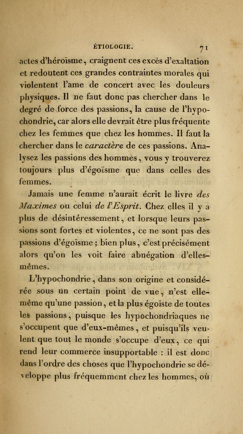 actes d'héroïsme, craignent ces excès d'exaltation et redoutent ces grandes contraintes morales qui violentent l'ame de concert avec les douleurs physiques. Il ne faut donc pas chercher dans le degré de force des passions, la cause de l'hypo- chondrie, car alors elle devrait être plus fréquente chez les femmes que chez les hommes. Il faut la chercher dans le caractère de ces passions. Ana- lysez les passions des hommes, vous y trouverez toujours plus d'égoïsme que dans celles des femmes. Jamais une femme n'aurait écrit le livre des Maximes ou celui de F Esprit. Chez elles il y a plus de désintéressement, et lorsque leurs pas- sions sont fortes et violentes, ce ne sont pas des passions d'égoïsme; bien plus, c'est précisément alors qu'on les voit faire abnégation d'elles- mêmes. L'hypochondrie, dans son origine et considé- rée sous un certain point de vue, n'est elle- même qu'une passion, et la plus égoïste de toutes les passions, puisque les hypochondriaques ne s'occupent que d'eux-mêmes, et puisqu'ils veu- lent que tout le monde s'occupe d'eux, ce qui rend leur commerce insupportable : il est donc dans l'ordre des choses que l'hypochondrie se dé- veloppe plus fréquemment chez les hommes, où