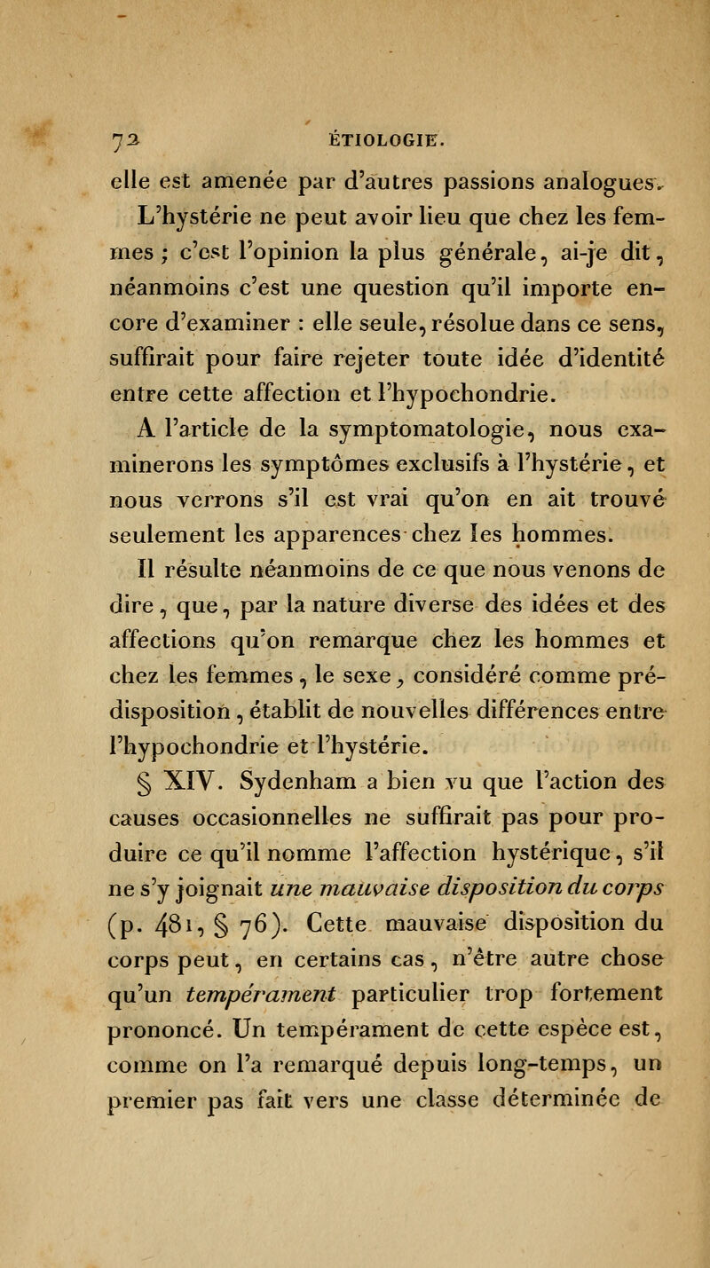 elle est amenée par d'autres passions analogues. L'hystérie ne peut avoir lieu que chez les fem- mes ; c'est l'opinion la plus générale, ai-je dit, néanmoins c'est une question qu'il importe en- core d'examiner : elle seule, résolue dans ce sens, suffirait pour faire rejeter toute idée d'identité entre cette affection etl'hypochondrie. A l'article de la symptomatologie, nous exa- minerons les symptômes exclusifs à l'hystérie, et nous verrons s'il est vrai qu'on en ait trouvé seulement les apparences chez les hommes. Il résulte néanmoins de ce que nous venons de dire, que, par la nature diverse des idées et des affections qu'on remarque chez les hommes et chez les femmes , le sexe y considéré comme pré- disposition , établit de nouvelles différences entre l'hypochondrie et l'hystérie. § XIV. Sydenham a bien vu que l'action des causes occasionnelles ne suffirait pas pour pro- duire ce qu'il nomme l'affection hystérique, s'il ne s'y joignait une mauvaise disposition du corps (p. 481, § 76). Cette mauvaise disposition du corps peut, en certains cas, n'être autre chose qu'un tempérament particulier trop fortement prononcé. Un tempérament de cette espèce est, comme on l'a remarqué depuis long-temps, un premier pas fait vers une classe déterminée de