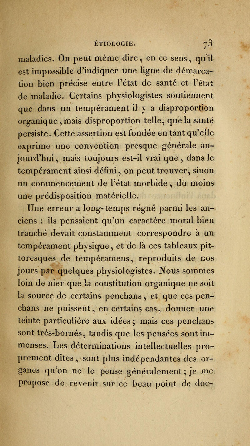 maladies. On peut même dire, en ce sens, qu'il est impossible d'indiquer une ligne de démarca- tion bien précise entre l'état de santé et l'état de maladie. Certains physiologistes soutiennent que dans un tempérament il y a disproportion organique, mais disproportion telle, que la santé persiste. Cette assertion est fondée en tant qu'elle exprime une convention presque générale au- jourd'hui , mais toujours est-il vrai que, dans le tempérament ainsi défini, on peut trouver, sinon un commencement de l'état morbide, du moins une prédisposition matérielle. Une erreur a long-temps régné parmi les an- ciens : ils pensaient qu'un caractère moral bien tranché devait constamment correspondre à un tempérament physique, et de là ces tableaux pit- toresques de tempéramens, reproduits de nos jours par quelques physiologistes. Nous sommes loin de nier que la constitution organique ne soit la source de certains penchans, et que ces pen- chans ne puissent, en certains cas, donner une teinte particulière aux idées ; mais ces penchans sont très-bornés, tandis que les pensées sont im- menses. Les déterminations intellectuelles pro- prement dites, sont plus indépendantes des or- ganes qu'on ne le pense généralement ; je me propose de revenir sur ce beau point de doc-