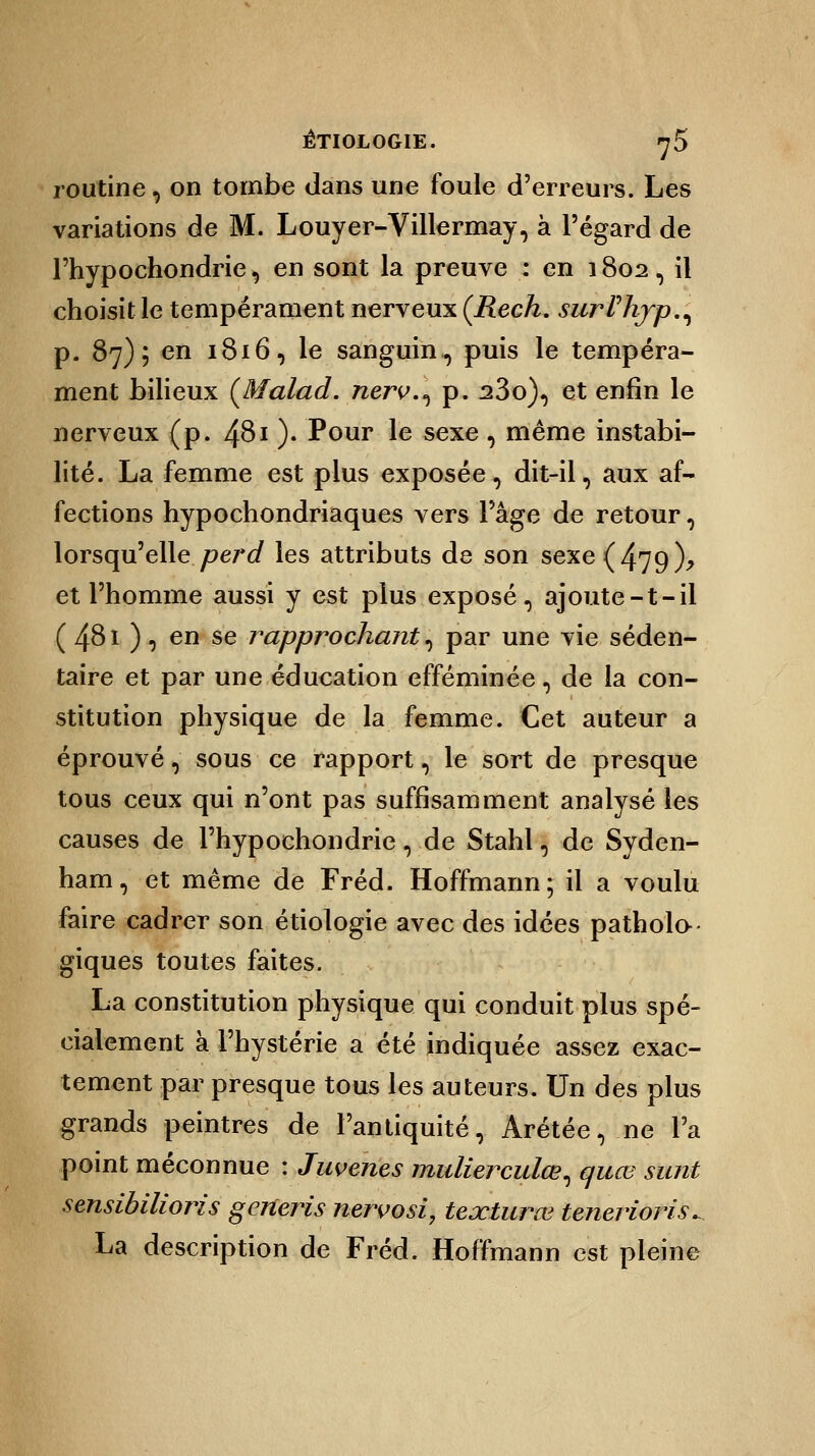 ÈTIOLOGIE. 7 5 routine, on tombe dans une foule d'erreurs. Les variations de M. Louyer-Villermay, à l'égard de l'hypochondrie, en sont la preuve : en 1802, il choisit le tempérament nerveux (Rech. surVhjrp.^ p. 87); en 1816, le sanguin,, puis le tempéra- ment bilieux (Malad. nerv.^ p. 23o), et enfin le nerveux (p. 4$i )• Pour le sexe, même instabi- lité. La femme est plus exposée, dit-il, aux af- fections hypochondriaques vers l'âge de retour, lorsqu'elle perd les attributs de son sexe ( 479 )? et l'homme aussi y est plus exposé, ajoute-t-il ( 48i ), en se rapprochant, par une vie séden- taire et par une éducation efféminée, de la con- stitution physique de la femme. Cet auteur a éprouvé, sous ce rapport, le sort de presque tous ceux qui n'ont pas suffisamment analysé les causes de l'hypochondrie, de Stahl, de Syden- ham, et même de Fréd. Hoffmann; il a voulu faire cadrer son étiologie avec des idées patholo- giques toutes faites. La constitution physique qui conduit plus spé- cialement à l'hystérie a été indiquée assez exac- tement par presque tous les auteurs. Un des plus grands peintres de l'antiquité, Arétée, ne l'a point méconnue : Juvenes mulierculœ, quœ sunt sensibilioris generis nervosi, texturœ tenerioris^ La description de Fréd. Hoffmann est pleine