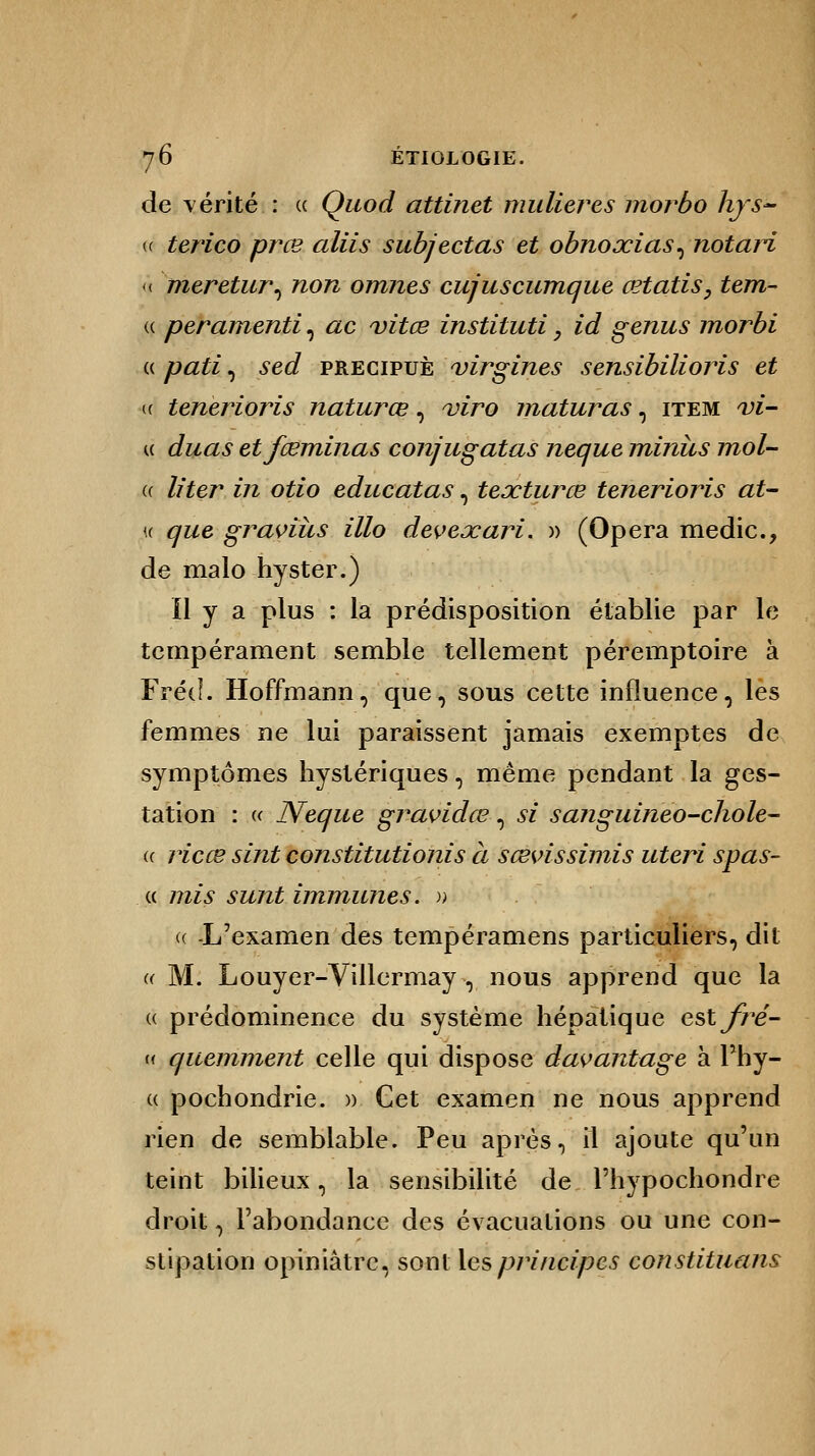 de vérité : « Quod attinet mulieres morbo hys~ <( terico prœ aliis subjectas et obnoxias^ notari < meretur, non omnes cujuscumque œtatis, tem- « peramenti, ac vitœ instituti, id genus morbi « pati, sed precipuè virgines sensibilioris et (( tenerioris naturœ, viro maturas, item vi- i< duas etfœminas conjugatas neque minus mol- if. liter in otio educatas, teœturce tenerioris at- « que graviùs illo deveœari. » (Opéra medic, de malo hyster.) Il y a plus : la prédisposition établie par le tempérament semble tellement péremptoire à FrécL Hoffmann, que, sous cette influence, lès femmes ne lui paraissent jamais exemptes de symptômes hystériques, même pendant la ges- tation : « Neque gravidœ, se sanguineo-chole- u ricœ sint constitutions à sœvissimis uteri spas- « mis sunt immunes. >; « -L'examen des tempéramens particuliers, dit « M. Louyer-Villermay , nous apprend que la « prédominence du système hépatique estfré- « quemment celle qui dispose davantage à Phy- « pochondrie. » Cet examen ne nous apprend rien de semblable. Peu après, il ajoute qu'un teint bilieux, la sensibilité de l'hypochondre droit, l'abondance des évacuations ou une con- stipation opiniâtre, sont les principes constituans