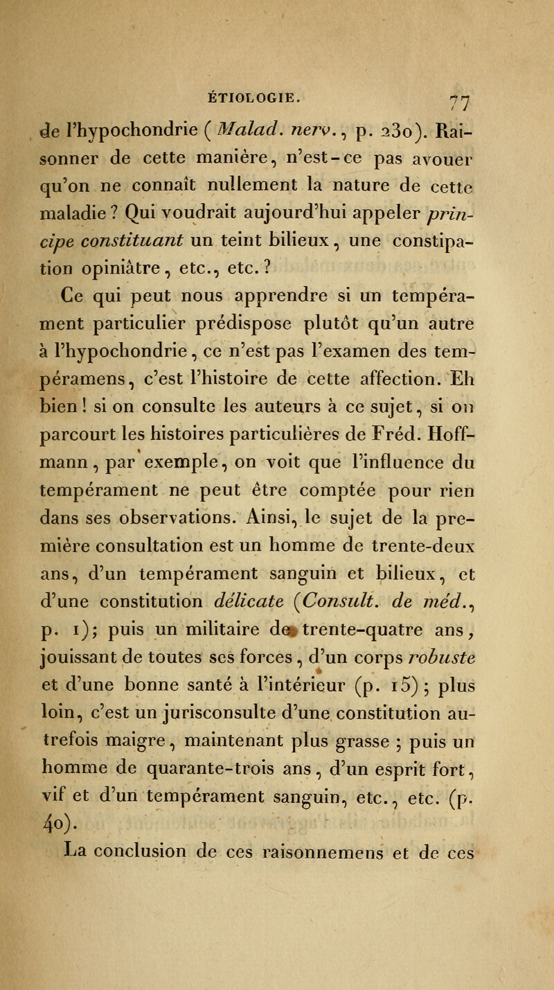 de l'hypochondrie ( Malad. nerv.^ p. a3o). Rai- sonner de cette manière, n'est-ce pas avouer qu'on ne connaît nullement la nature de cette maladie ? Qui voudrait aujourd'hui appeler prin- cipe constituant un teint bilieux, une constipa- tion opiniâtre, etc., etc.? Ce qui peut nous apprendre si un tempéra- ment particulier prédispose plutôt qu'un autre à l'hypochondrie, ce n'est pas l'examen des tem- péramens, c'est l'histoire de cette affection. Eh bien ! si on consulte les auteurs à ce sujet, si on parcourt les histoires particulières de Fréd. Hoff- mann , par exemple, on voit que l'influence du tempérament ne peut être comptée pour rien dans ses observations. Ainsi, le sujet de la pre- mière consultation est un homme de trente-deux ans, d'un tempérament sanguin et bilieux, et d'une constitution délicate [Consult. de méd.^ p. i); puis un militaire de*trente-quatre ans, jouissant de toutes ses forces, d'un corps robuste et d'une bonne santé à l'intérieur (p. i5) ; plus loin, c'est un jurisconsulte d'une constitution au- trefois maigre, maintenant plus grasse ; puis un homme de quarante-trois ans, d'un esprit fort, vif et d'un tempérament sanguin, etc., etc. (p. 40). La conclusion de ces raisonnemens et de ces
