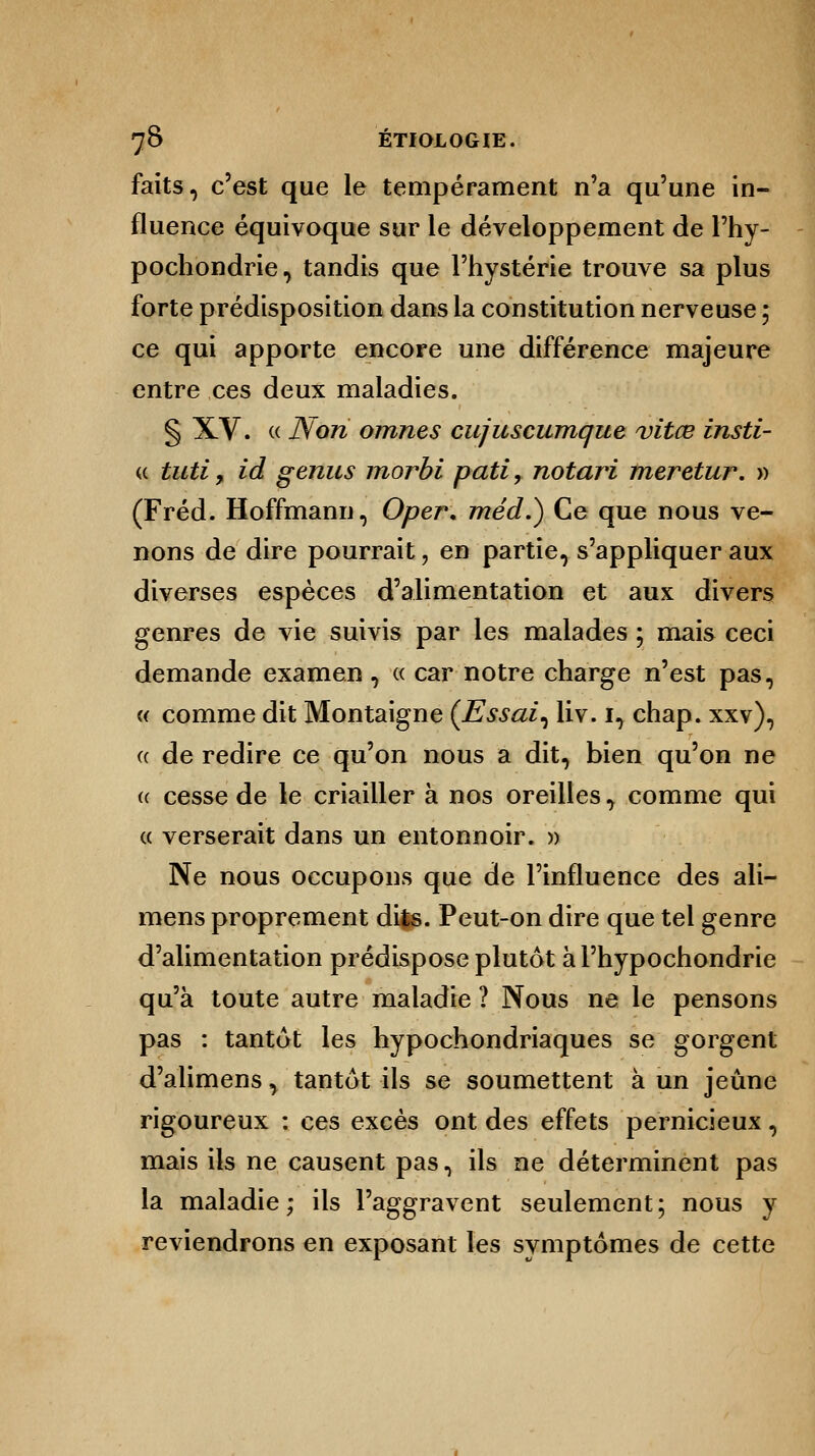 faits, c'est que le tempérament n'a qu'une in- fluence équivoque sur le développement de l'hy- pochondrie, tandis que l'hystérie trouve sa plus forte prédisposition dans la constitution nerveuse ; ce qui apporte encore une différence majeure entre ces deux maladies. § XV. « Non omnes cujuscumque vitce insti- (( tuti f id genus morbi pati, notari meretur. » (Fréd. Hoffmann, Oper. méd.) Ce que nous ve- nons de dire pourrait, en partie, s'appliquer aux diverses espèces d'alimentation et aux divers genres de vie suivis par les malades ; mais ceci demande examen, « car notre charge n'est pas, « comme dit Montaigne (Essai, liv. i, chap. xxv), « de redire ce qu'on nous a dit, bien qu'on ne <( cesse de le criailler à nos oreilles, comme qui « verserait dans un entonnoir. » Ne nous occupons que de l'influence des ali- mens proprement dits. Peut-on dire que tel genre d'alimentation prédispose plutôt à l'hypochondrie qu'à toute autre maladie ? Nous ne le pensons pas : tantôt les hypochondriaques se gorgent d'alimens, tantôt ils se soumettent à un jeûne rigoureux : ces excès ont des effets pernicieux, mais ils ne causent pas, ils ne déterminent pas la maladie; ils l'aggravent seulement; nous y reviendrons en exposant les symptômes de cette