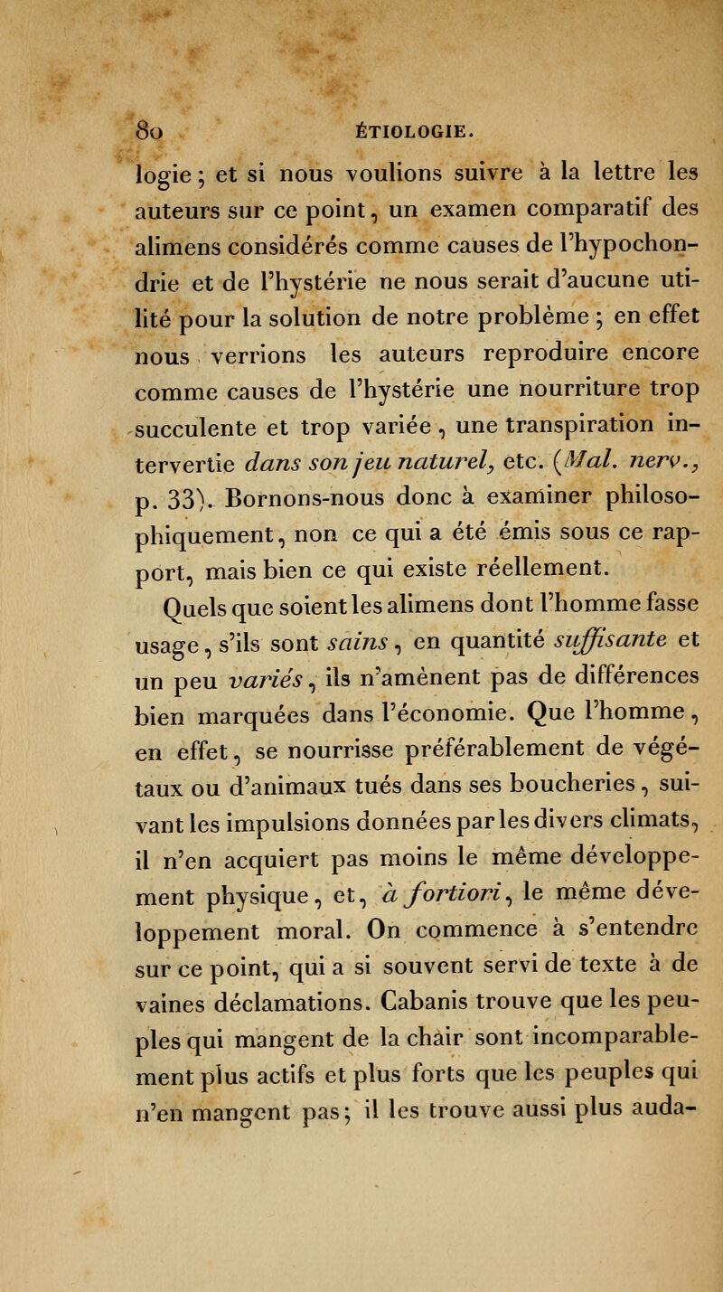 logie ; et si nous voulions suivre à la lettre les auteurs sur ce point, un examen comparatif des alimens considérés comme causes de l'hypochon- drie et de l'hystérie ne nous serait d'aucune uti- lité pour la solution de notre problème ; en effet nous verrions les auteurs reproduire encore comme causes de l'hystérie une nourriture trop succulente et trop variée, une transpiration in- tervertie dans son jeu naturel, etc. {Mal. nerv., p. 33). Bornons-nous donc à examiner philoso- phiquement , non ce qui a été émis sous ce rap- port, mais bien ce qui existe réellement. Quels que soient les alimens dont l'homme fasse usage, s'ils sont sains, en quantité suffisante et un peu variés, ils n'amènent pas de différences bien marquées dans l'économie. Que l'homme, en effet, se nourrisse préférablement de végé- taux ou d'animaux tués dans ses boucheries, sui- vant les impulsions données parles divers climats, il n'en acquiert pas moins le même développe- ment physique, et, à fortiori^ le même déve- loppement moral. On commence à s'entendre sur ce point, qui a si souvent servi de texte à de vaines déclamations. Cabanis trouve que les peu- ples qui mangent de la chair sont incomparable- ment plus actifs et plus forts que les peuples qui n'en mangent pas; il les trouve aussi plus auda-