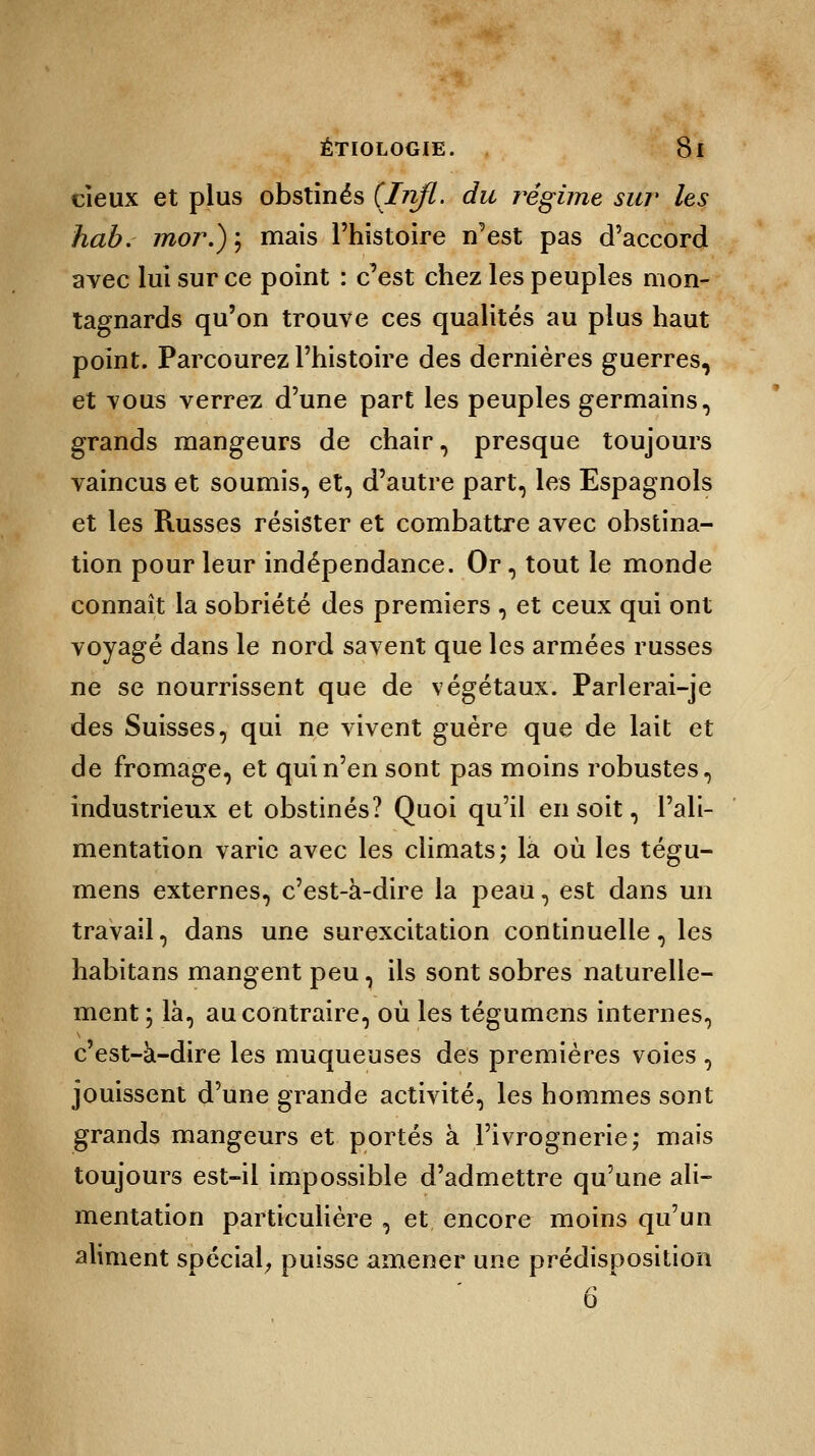 deux et plus obstinés (Injl. du régime sur les hab. mor.)] mais l'histoire n'est pas d'accord avec lui sur ce point : c'est chez les peuples mon- tagnards qu'on trouve ces qualités au plus haut point. Parcourez l'histoire des dernières guerres, et tous verrez d'une part les peuples germains, grands mangeurs de chair, presque toujours vaincus et soumis, et, d'autre part, les Espagnols et les Russes résister et combattre avec obstina- tion pour leur indépendance. Or, tout le monde connaît la sobriété des premiers , et ceux qui ont voyagé dans le nord savent que les armées russes ne se nourrissent que de végétaux. Parlerai-je des Suisses, qui ne vivent guère que de lait et de fromage, et qui n'en sont pas moins robustes, industrieux et obstinés? Quoi qu'il en soit, l'ali- mentation varie avec les climats; là où les tégu- mens externes, c'est-à-dire la peau, est dans un travail, dans une surexcitation continuelle, les habitans mangent peu, ils sont sobres naturelle- ment ; là, au contraire, où les tégumens internes, c'est-à-dire les muqueuses des premières voies, jouissent d'une grande activité, les hommes sont grands mangeurs et portés à l'ivrognerie; mais toujours est-il impossible d'admettre qu'une ali- mentation particulière , et encore moins qu'un aliment spécial; puisse amener une prédisposition 6