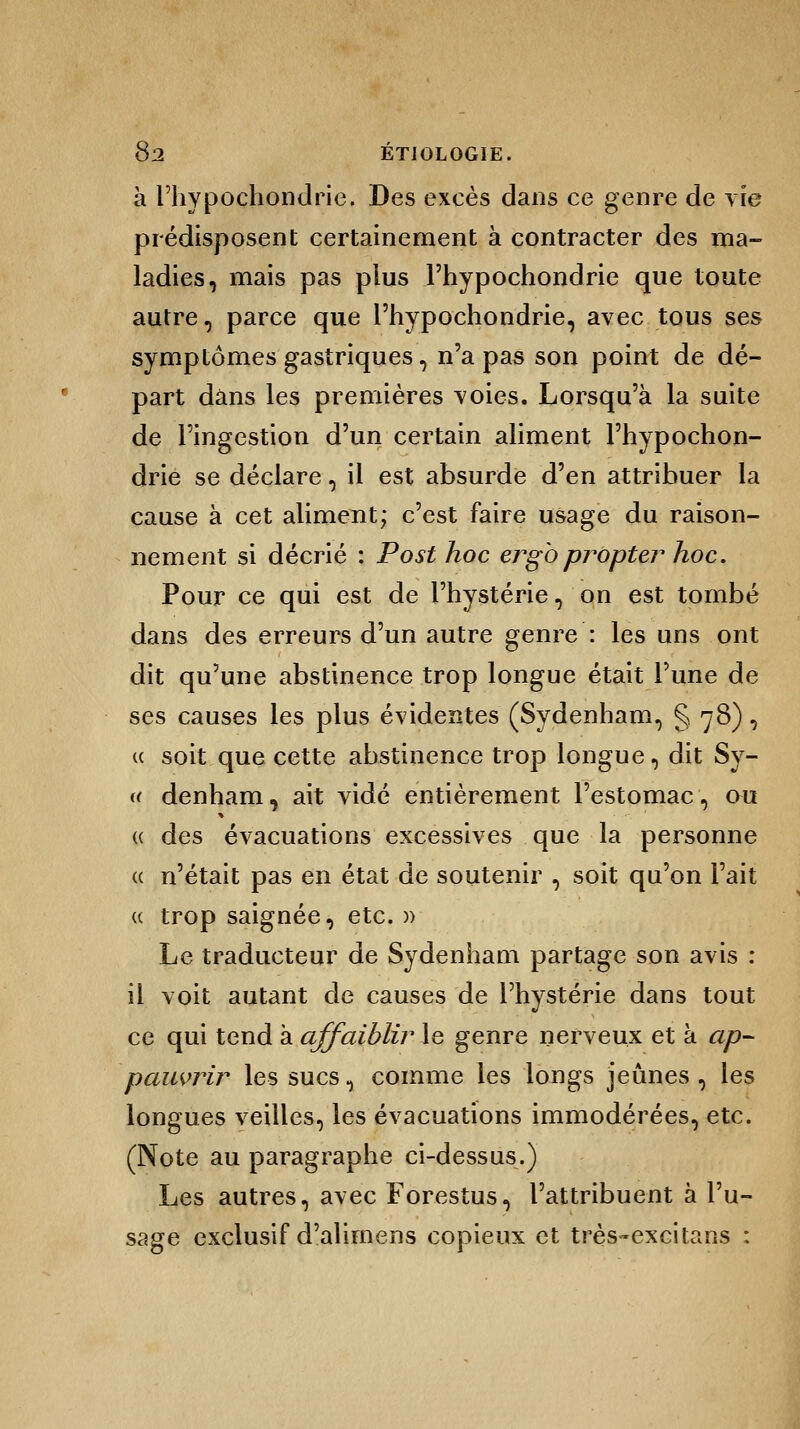 à l'hypochondrie. Des excès dans ce genre de vie prédisposent certainement à contracter des ma- ladies, mais pas plus l'hypochondrie que toute autre, parce que l'hypochondrie, avec tous ses symptômes gastriques, n'a pas son point de dé- part dans les premières voies. Lorsqu'à la suite de l'ingestion d'un certain aliment l'hypochon- drie se déclare, il est absurde d'en attribuer la cause à cet aliment; c'est faire usage du raison- nement si décrié : Post hoc ergbpropter hoc. Pour ce qui est de l'hystérie, on est tombé dans des erreurs d'un autre genre : les uns ont dit qu'une abstinence trop longue était l'une de ses causes les plus évidentes (Sydenham, § 78), « soit que cette abstinence trop longue, dit Sy- (( denham, ait vidé entièrement l'estomac, ou « des évacuations excessives que la personne « n'était pas en état de soutenir , soit qu'on l'ait u trop saignée, etc. » Le traducteur de Sydenham partage son avis : il voit autant de causes de l'hystérie dans tout ce qui tend à affaiblir le genre nerveux et à ap- pauvrir les sucs, comme les longs jeûnes , les longues veilles, les évacuations immodérées, etc. (Note au paragraphe ci-dessus.) Les autres, avec Forestus, l'attribuent à l'u- sage exclusif d'alimens copieux et très-excitans :