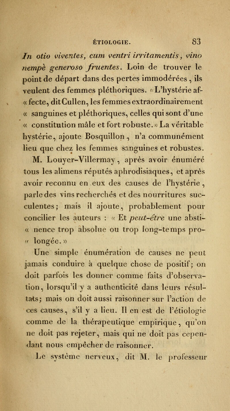 In otio vîventes, cum ventri ÙTitamentis 9 vino nempè generoso fruentes. Loin de trouver le point de départ dans des pertes immodérées , ils veulent des femmes pléthoriques. < L'hystérie af- « fecte, ditCullen, les femmes extraordinairement « sanguines et pléthoriques, celles qui sont d'une « constitution mâle et fort robuste. » La véritable hystérie, ajoute Bosquillon., n'a communément lieu que chez les femmes sanguines et robustes. M. Louyer-Villermay, après avoir énuméré tous les alimens réputés aphrodisiaques, et après avoir reconnu en eux des causes de l'hvstérie , parle des vins recherchés et des nourritures suc- culentes; mais il ajoute, probablement pour concilier les auteurs : « Et peut-être une absti- « nence trop absolue ou trop long-temps pro- (f longée. » Une simple énumération de causes ne peut jamais conduire à quelque chose de positif; on doit parfois les donner comme faits d'observa- tion, lorsqu'il y a authenticité dans leurs résul- tats; mais on doit aussi raisonner sur l'action de ces causes, s'il y a lieu. lien est de l'étioîogie comme de la thérapeutique empirique, qu'on ne doit pas rejeter, mais qui ne doit pas cepen- dant nous empêcher de raisonner. Le système nerveux, dit M. le professeur