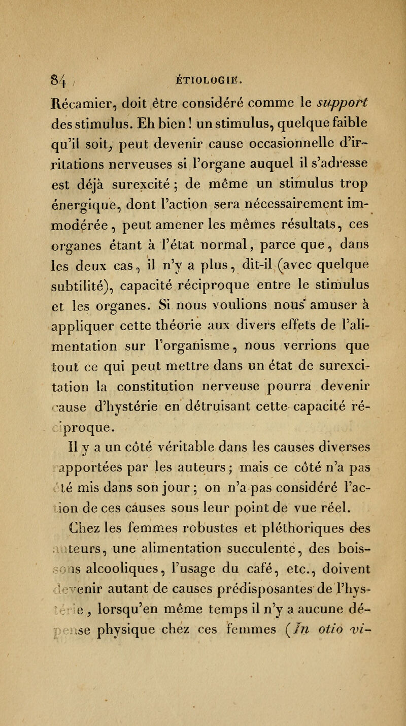 Récamier, doit être considéré comme le support des stimulus. Eh bien ! un stimulus, quelque faible qu'il soit, peut devenir cause occasionnelle d'ir- ritations nerveuses si l'organe auquel il s'adresse est déjà surexcité ; de même un stimulus trop énergique, dont l'action sera nécessairement im- modérée , peut amener les mêmes résultats, ces organes étant à l'état normal, parce que, dans les deux cas, il n'y a plus, dit-il (avec quelque subtilité), capacité réciproque entre le stimulus et les organes. Si nous voulions nous* amuser à appliquer cette théorie aux divers effets de l'ali- mentation sur l'organisme, nous verrions que tout ce qui peut mettre dans un état de surexci- tation la constitution nerveuse pourra devenir ause d'hystérie en détruisant cette capacité ré- proque. Il y a un côté véritable dans les causes diverses apportées par les auteurs; mais ce côté n'a pas té mis dans son jour ; on n'a pas considéré Pac- ion de ces causes sous leur point de vue réel. Chez les femmes robustes et pléthoriques des teurs, une alimentation succulente, des bois- is alcooliques, l'usage du café, etc., doivent enir autant de causes prédisposantes de Phys- e y lorsqu'en même temps il n'y a aucune dé- se physique chez ces femmes (In otio vi-