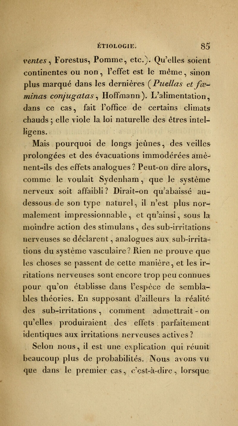 ventes, Forestus, Pomme, etc.). Qu'elles soient continentes ou non, l'effet est le même, sinon plus marqué dans les dernières (Puellas etfœ- minas conjugatas, Hoffmann). L'alimentation, dans ce cas, fait l'office de certains climats chauds ; elle viole la loi naturelle des êtres intel- ligens. Mais pourquoi de longs jeûnes, des veilles prolongées et des évacuations immodérées arnè- nent-ils des effets analogues? Peut-on dire alors, comme le voulait Sydenham, que le système nerveux soit affaibli? Dirait-on qu?abaissé au- dessous de son type naturel, il n'est plus nor- malement impressionnable , et qu'ainsi, sous la moindre action des stimulans , des sub-irritations nerveuses se déclarent, analogues aux sub-irrita- tions du système vasculaire? Rien ne prouve que les choses se passent de cette manière, et les ir- ritations nerveuses sont encore trop peu connues pour qu'on établisse dans l'espèce de sembla- bles théories. En supposant d'ailleurs la réalité des sub-irritations , comment admettrait - on qu'elles produiraient des effets parfaitement identiques aux irritations nerveuses actives ? Selon nous, il est une explication qui réunit beaucoup plus de probabilités. Nous avons vu que dans le premier cas, c'est-à-dire, lorsque