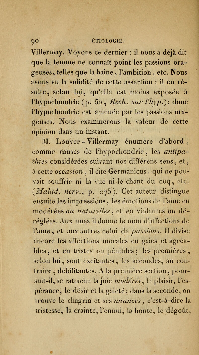 Villermay. Voyons ce dernier : il nous a déjà dit que la femme ne connaît point les passions ora- geuses, telles que la haine, l'ambition, etc. Nous avons vu la solidité de cette assertion : il en ré- sulte, selon lui, qu'elle est moins exposée à Fhypochondrie (p. 5o , Rech. sur rhjp.): donc l'hypochondrie est amenée par les passions ora- geuses. Nous examinerons la valeur de cette opinion dans un instant. '  M. Louyer - Villermay énumère d'abord , comme causes de l'hypochondrie, les antipa- thies considérées suivant nos différens sens, et^ à cette occasion, il cite Germanicus, qui ne pou- vait souffrir ni la vue ni le chant du coq, etc. (Malad. nerv., p. 275). Cet auteur distingue ensuite les impressions, les émotions de l'âme en modérées ou naturelles, et en violentes ou dé- réglées. Aux unes il donne le nom d'affections de l'ame , et aux autres celui de passions. Il divise encore les affections morales en gaies et agréa- bles, et en tristes ou pénibles; les premières, selon lui, sont excitantes, les secondes, au con- traire , débilitantes. A la première section, pour- suit-il, se rattache la joie modérée^ le plaisir, l'es- pérance, le désir et la gaieté; dans la seconde, on trouve le chagrin et ses nuances, c'est-à-dire la tristesse, la crainte, l'ennui, la honte, le dégoût,