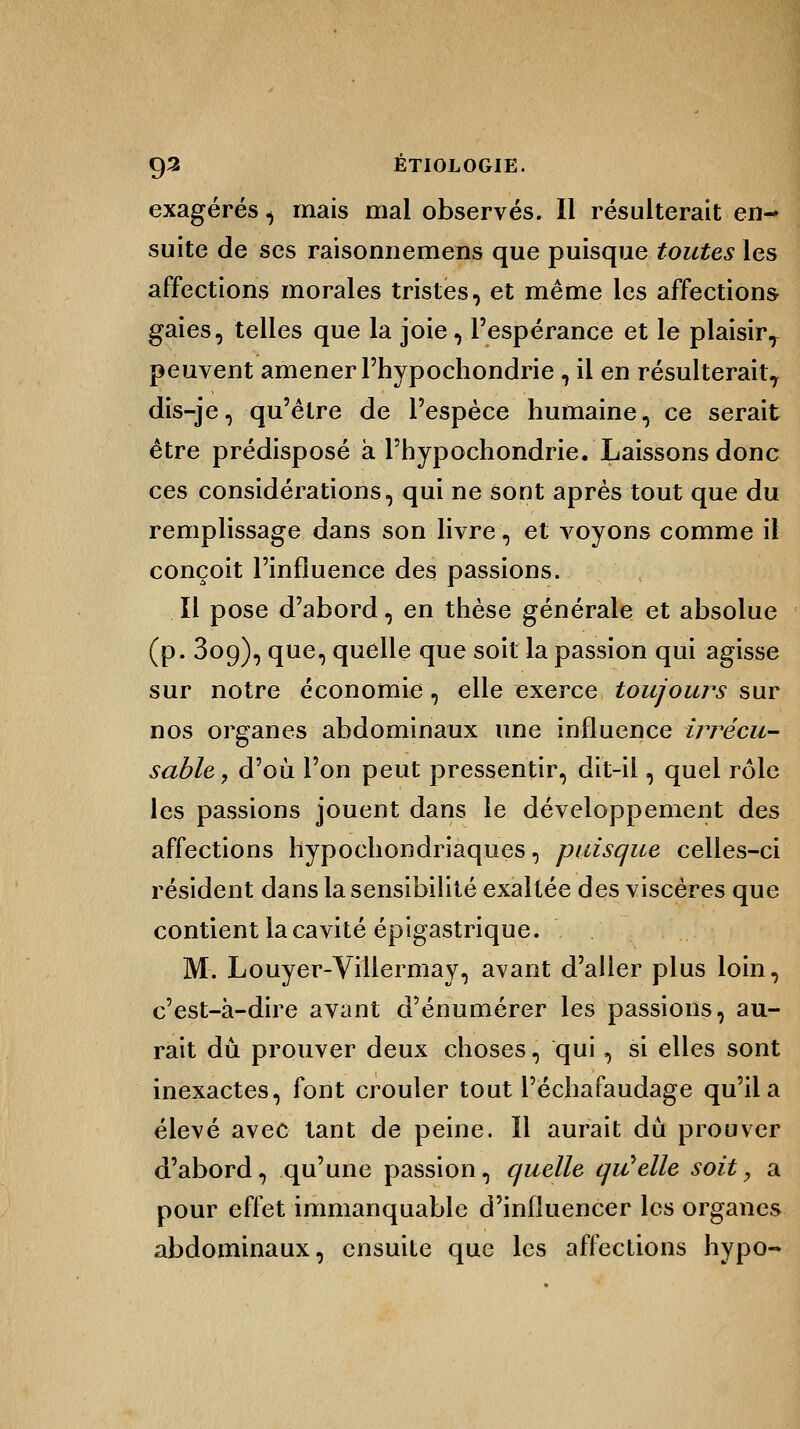 exagérés, mais mal observés. Il résulterait en- suite de ses raisonnemens que puisque toutes les affections morales tristes, et même les affections gaies, telles que la joie, l'espérance et le plaisirT peuvent amener Fhypochondrie, il en résulterait^ dis-je, qu'être de l'espèce humaine, ce serait être prédisposé à Phypochondrie. Laissons donc ces considérations, qui ne sont après tout que du remplissage dans son livre, et voyons comme il conçoit l'influence des passions. Il pose d'abord, en thèse générale et absolue (p. 309), que, quelle que soit la passion qui agisse sur notre économie, elle exerce toujours sur nos organes abdominaux une influence irrécu- sable, d'où l'on peut pressentir, dit-il, quel rôle les passions jouent dans le développement des affections hypochondriaques, puisque celles-ci résident dans la sensibilité exaltée des viscères que contient la cavité épigastrique. M. Louyer-Villermay, avant d'aller plus loin, c'est-à-dire avant d'énumérer les passions, au- rait dû prouver deux choses, qui, si elles sont inexactes, font crouler tout l'échafaudage qu'il a élevé avec tant de peine. Il aurait dû prouver d'abord, qu'une passion, quelle quïelle soit, a pour effet immanquable d'influencer les organes abdominaux, ensuite que les affections hypo-