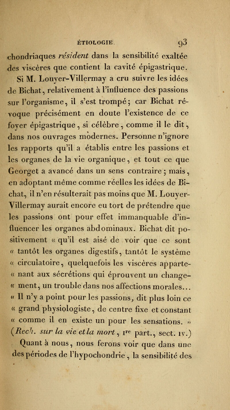 ÉTIOLOGÎE C)3 chondriaques résident dans la sensibilité exaltée des viscères que contient la cavité épigastrique. Si M. Louyer-Villermay a cru suivre les idées de Bichat, relativement à l'influence des passions sur l'organisme, il s'est trompé; car Bichat ré- voque précisément en doute l'existence de ce foyer épigastrique , si célèbre , comme il le dit, dans nos ouvrages modernes. Personne n'ignore les rapports qu'il a établis entre les passions et les organes de la vie organique, et tout ce que Georget a avancé dans un sens contraire ; mais, en adoptant même comme réelles les idées de Bi- chat, il n'en résulterait pas moins que M. Louyer- Villermay aurait encore eu tort de prétendre que les passions ont pour effet immanquable d'in- fluencer les organes abdominaux. Bichat dit po- sitivement « qu'il est aisé de voir que ce sont « tantôt les organes digestifs, tantôt le système (( circulatoire, quelquefois les viscères apparte- « nant aux sécrétions qui éprouvent un change- « ment, un trouble dans nos affections morales... « Il n'y a point pour les passions, dit plus loin ce « grand physiologiste, de centre fixe et constant « comme il en existe un pour les sensations. » (Rech. sur la vie et la mort, ire part., sect. îv.) Quant à nous, nous ferons voir que dans une des périodes de l'hypochondrie , la sensibilité des