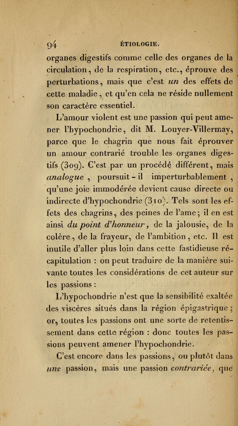 organes digestifs comme celle des organes de la circulation, de la respiration, etc., éprouve des perturbations, mais que c'est un des effets de cette maladie , et qu'en cela ne réside nullement son caractère essentiel. L'amour violent est une passion qui peut ame- ner Phypochondrie, dit M. Louyer-Villermay, parce que le chagrin que nous fait éprouver un amour contrarié trouble les organes diges- tifs (309). C'est par un procédé différent, mais analogue , poursuit - il imperturbablement , qu'une joie immodérée devient cause directe ou indirecte d'hypochondrie (310}-Tels sont les ef- fets des chagrins, des peines de l'ame; il en est ainsi du point d'honneur, de la jalousie, de la colère, de la frayeur, de l'ambition, etc. Il est inutile d'aller plus loin dans cette fastidieuse ré- capitulation : on peut traduire de la manière sui- vante toutes les considérations de cet auteur sur les passions : L'hypochondrie n'est que la sensibilité exaltée des viscères situés dans la région épigastrique ; or, toutes les passions ont une sorte de retentis- sement dans cette région : donc toutes les pas- sions peuvent amener l'hypochondrie. C'est encore dans les passions, ou plutôt dans une passion, mais une passion contrariée, que
