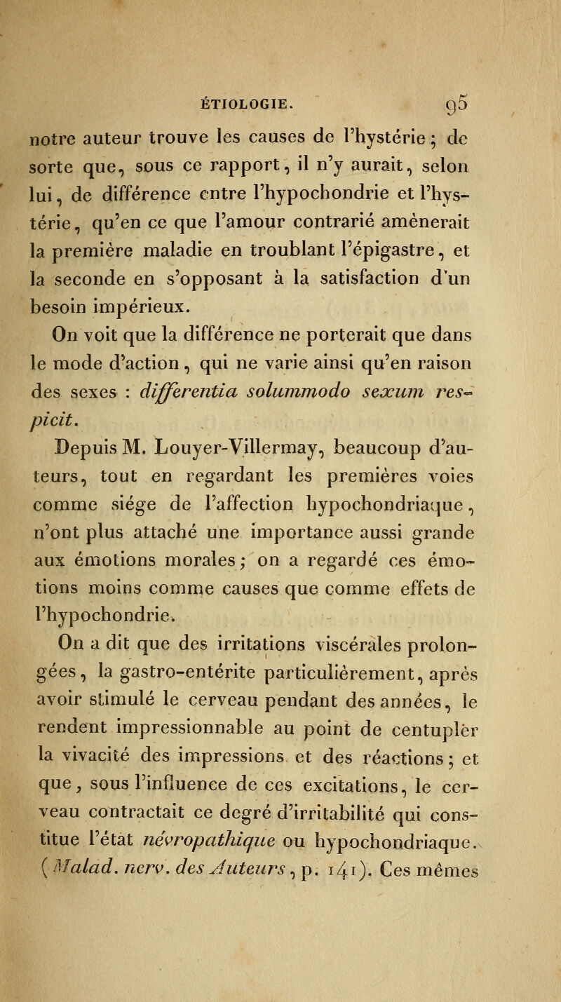 notre auteur trouve les causes de l'hystérie ; de sorte que, sous ce rapport, il n'y aurait, selon lui, de différence entre l'hypochondrie et l'hys- térie, qu'en ce que l'amour contrarié amènerait la première maladie en troublant l'épigastre, et la seconde en s'opposant à la satisfaction d'un besoin impérieux. On voit que la différence ne porterait que dans le mode d'action , qui ne varie ainsi qu'en raison des sexes : différentiel solummodo seœinn res- picit. Depuis M. Louyer-Villermay, beaucoup d'au- teurs, tout en regardant les premières voies comme siège de l'affection hypochondriaque, n'ont plus attaché une importance aussi grande aux émotions morales; on a regardé ces émo- tions moins comme causes que comme effets de l'hypochondrie. On a dit que des irritations viscérales prolon- gées, la gastro-entérite particulièrement, après avoir stimulé le cerveau pendant des années, le rendent impressionnable au point de centupler la vivacité des impressions et des réactions ; et que, sous l'influence de ces excitations, le cer- veau contractait ce degré d'irritabilité qui cons- titue l'état névropathique ou hypochondriaque. ( Malad. nerv. des Auteurs, p. i40- Ces mêmes