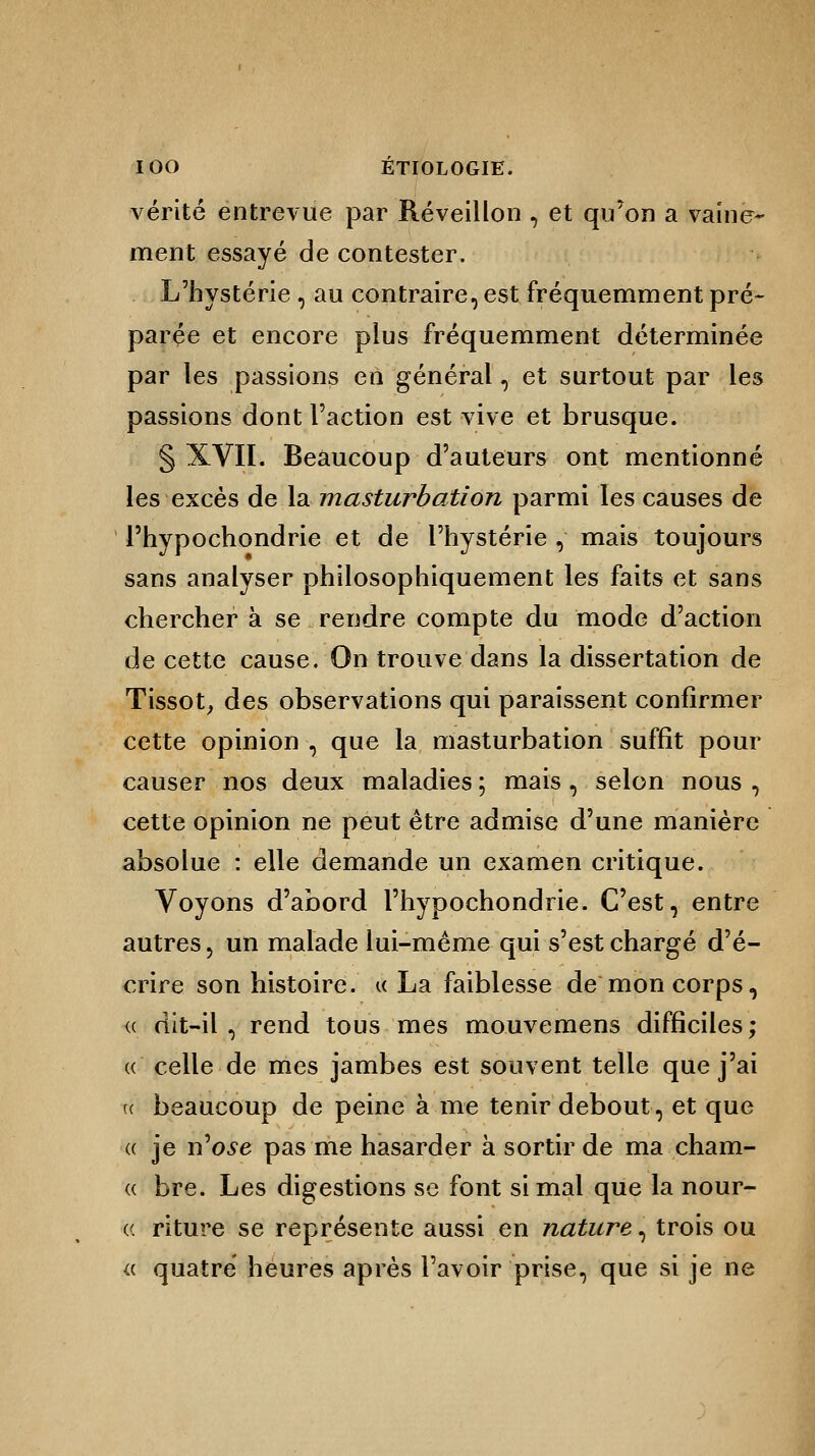 vérité entrevue par Réveillon , et qu'on a vaine- ment essayé de contester. L'hystérie , au contraire, est fréquemment pré- parée et encore plus fréquemment déterminée par les passions en général, et surtout par les passions dont l'action est vive et brusque. § XVII. Beaucoup d'auteurs ont mentionné les excès de la masturbation parmi les causes de l'hypochondrie et de l'hystérie , mais toujours sans analyser philosophiquement les faits et sans chercher à se rendre compte du mode d'action de cette cause. On trouve dans la dissertation de Tissot, des observations qui paraissent confirmer cette opinion , que la masturbation suffît pour causer nos deux maladies ; mais , selon nous , cette opinion ne peut être admise d'une manière absolue : elle demande un examen critique. Voyons d'abord l'hypochondrie. C'est, entre autres, un malade lui-même qui s'est chargé d'é- crire son histoire, u La faiblesse de mon corps, « dit-il , rend tous mes mouvemens difficiles; « celle de mes jambes est souvent telle que j'ai te beaucoup de peine à me tenir debout, et que « je n'ose pas me hasarder à sortir de ma cham- « bre. Les digestions se font si mal que la nour- (( riture se représente aussi en nature, trois ou a quatre heures après l'avoir prise, que si je ne