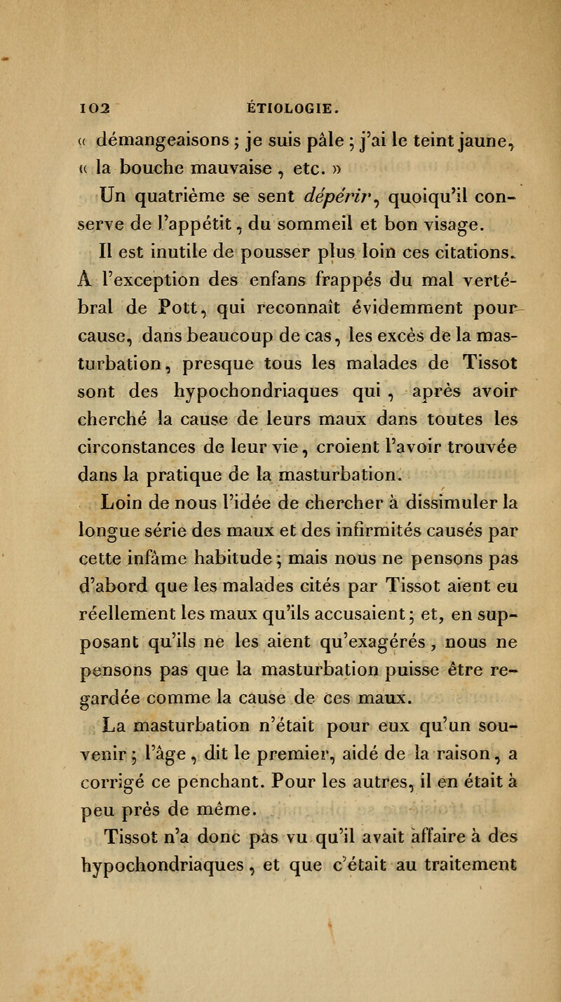(( démangeaisons ; je suis pâle ; j'ai le teint jauneT « la bouche mauvaise , etc. » Un quatrième se sent dépérir, quoiqu'il con- serve de l'appétit, du sommeil et bon visage. Il est inutile de pousser plus loin ces citations. A l'exception des enfans frappés du mal verté- bral de Pott, qui reconnaît évidemment pour- cause, dans beaucoup de cas, les excès de la mas- turbation, presque tous les malades de Tissot sont des hypochondriaques qui , après avoir cherché la cause de leurs maux dans toutes les circonstances de leur vie, croient l'avoir trouvée dans la pratique de la masturbation. Loin de nous l'idée de chercher à dissimuler la longue série des maux et des infirmités causés par cette infâme habitude ; mais nous ne pensons pas d'abord que les malades cités par Tissot aient eu réellement les maux qu'ils accusaient ; et, en sup- posant qu'ils ne les aient qu'exagérés , nous ne pensons pas que la masturbation puisse être re- gardée comme la cause de ces maux. La masturbation n'était pour eux qu'un sou- venir ; l'âge, dit le premier, aidé de la raison, a corrigé ce penchant. Pour les autres, il en était à peu près de même. Tissot n'a donc pas vu qu'il avait affaire à des hypochondriaques, et que c'était au traitement