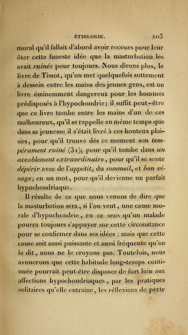 moral qu'il fallait d'abord avoir recours pour leur ôter cette funeste idée que la masturbation les avait ruinés pour toujours. Nous dirons plus, le livre de Tissot, qu'on met quelquefois sottement à dessein entre les mains des jeunes gens, est un livre éminemment dangereux pour les hommes prédisposés à l'hypochondrie; il suffit peut-être que ce livre tombe entre les mains d'un de ces malheureux, qu'il se rappelle en même temps que dans sa jeunesse il s'était livré à ces honteux plai- sirs, pour qu'il trouve dès ce moment son tem- pérament ruiné (3t), pour qu'il tombe dans un accablement extraordinaire, pour qu'il se sente dépérir avec de Vappétit, du sommeil, et bon vi- sage; en un mot, pour qu'il devienne un parfait hypochondriaque. Il résulte de ce que nous venons de dire que la masturbation sera, si l'on veut, une cause mo- rale dTiypochondrie, en ce sens qu'un malade pourra toujours s'appuyer sur cette circonstance pour se confirmer dans ses idées : mais que cette cause soit aussi puissante et aussi fréquente qu'on le dit, nous ne le croyons pas. Toutefois, nous avouerons que cette habitude long-temps conti- nuée pourrait peut-être disposer de fort loin aux affections hypochondriaques $ par les pratiques solitaires qu'elle entraine, les réflexions de perte