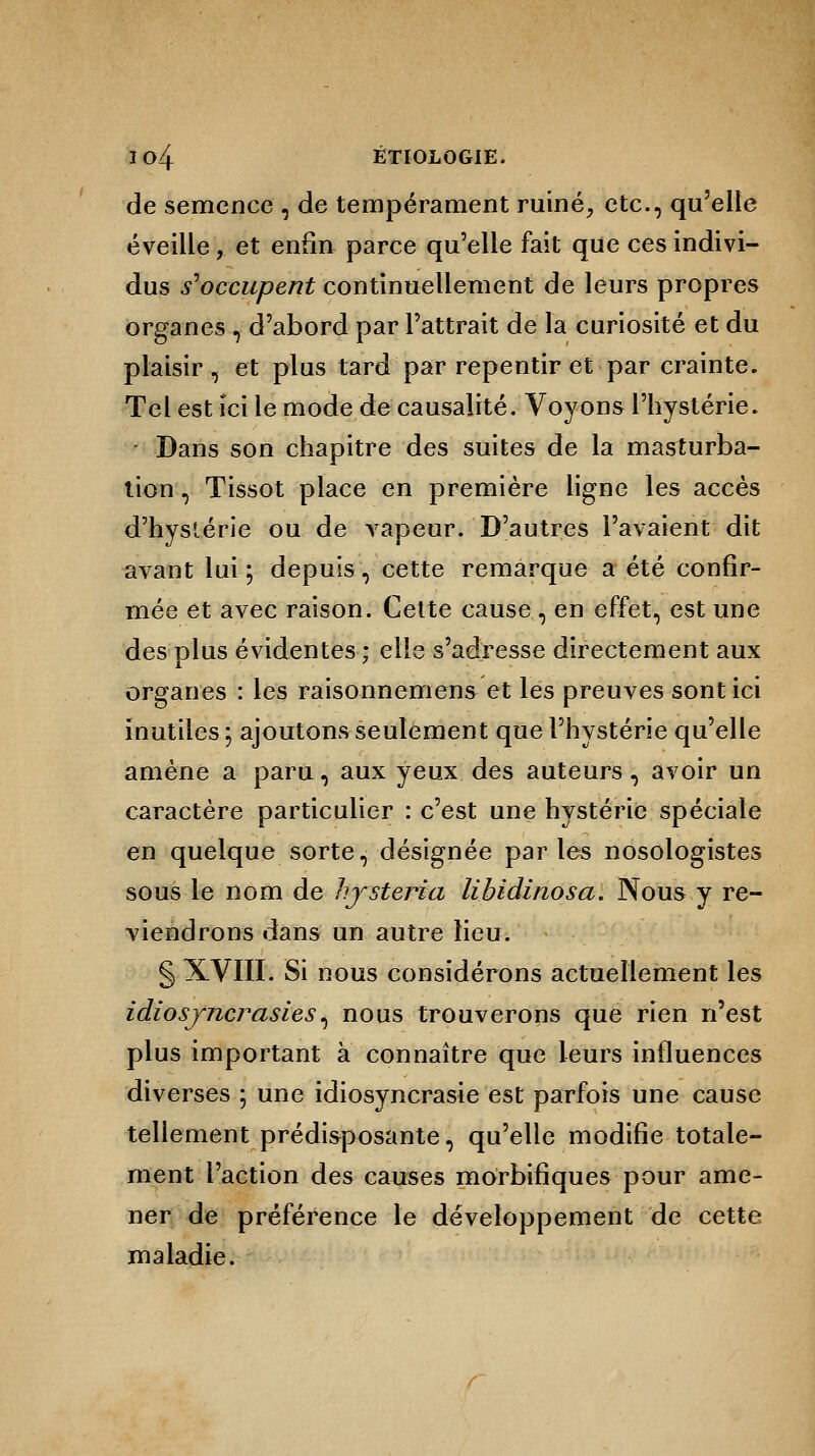 de semence , de tempérament ruiné, etc., qu'elle éveille, et enfin parce qu'elle fait que ces indivi- dus s'occupent continuellement de leurs propres organes , d'abord par l'attrait de la curiosité et du plaisir, et plus tard par repentir et par crainte. Tel est ici le mode de causalité. Voyons l'hystérie. - Dans son chapitre des suites de la masturba- tion , Tissot place en première ligne les accès d'hystérie ou de vapeur. D'autres l'avaient dit avant lui ; depuis, cette remarque a été confir- mée et avec raison. Cette cause , en effet, est une des plus évidentes ; elle s'adresse directement aux organes : les raisonnemens et les preuves sont ici inutiles ; ajoutons seulement que l'hystérie qu'elle amène a paru, aux yeux des auteurs, avoir un caractère particulier : c'est une hystérie spéciale en quelque sorte, désignée parles nosologistes sous le nom de hjsteria libidinosa. Nous y re- viendrons dans un autre lieu. § XVIII. Si nous considérons actuellement les idiosyncrasies, nous trouverons que rien n'est plus important a connaître que leurs influences diverses ; une idiosyncrasie est parfois une cause tellement prédisposante, qu'elle modifie totale- ment l'action des causes morbifiques pour ame- ner de préférence le développement de cette maladie.