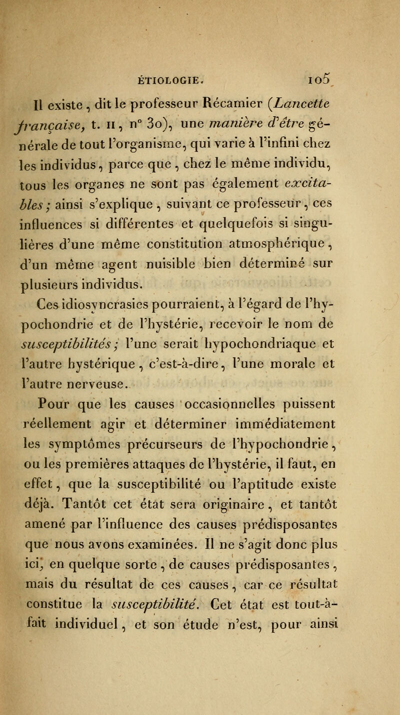 Il existe , dit le professeur Récamier (Lancette française, t. n, n° 3o), une manière d'être gé- nérale de tout l'organisme, qui varie à l'infini chez les individus, parce que \ chez le même individu, tous les organes ne sont pas également excita- bles ; ainsi s'explique , suivant ce professeur, ces influences si différentes et quelquefois si singu- lières d'une même constitution atmosphérique , d'un même agent nuisible bien déterminé sur plusieurs individus. Cesidiosyncrasies pourraient, à l'égard de l'hy- pochondrie et de l'hystérie, recevoir le nom de susceptibilités ; l'une serait hypochondriaque et l'autre hystérique, c'est-à-dire, l'une morale et l'autre nerveuse. Pour que les causes occasionnelles puissent réellement agir et déterminer immédiatement les symptômes précurseurs de l'hypochondrie, ou les premières attaques de l'hystérie, il faut, en effet, que la susceptibilité ou l'aptitude existe déjà. Tantôt cet état sera originaire, et tantôt amené par l'influence des causes prédisposantes que nous avons examinées. Il ne s'agit donc plus ici; en quelque sorte , de causes prédisposantes , mais du résultat de ces causes, car ce résultat constitue la susceptibilité. Cet état est tout-à- fait individuel, et son étude n'est, pour ainsi