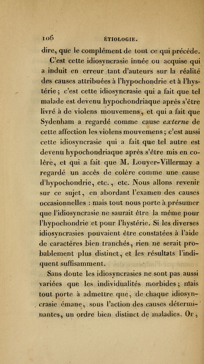 dire, que le complément de tout ce qui précède. C'est cette idiosyncrasie innée ou acquise qui a induit en erreur tant d'auteurs sur la réalité des causes attribuées à Phypochondrie et à l'hys- térie ; c'est cette idiosyncrasie qui a fait que tel malade est devenu hypochondriaque après s'être livré à de violens mouvemens, et qui a fait que Sydenham a regardé comme cause externe de cette affection les violens mouvemens ; c'est aussi cette idiosyncrasie qui a fait que tel autre est devenu hypochondriaque après s'être mis en co- lère, et qui a fait que M. Louyer-Villermay a regardé un accès de colère comme une cause d'hypochondrie, etc., etc. Nous allons revenir sur ce sujet, en abordant l'examen des causes occasionnelles : mais tout nous porte à présumer que Pidiosyncrasie ne saurait être la même pour Phypochondrie et pour l'hystérie. Si les diverses idiosyncrasies pouvaient être constatées à l'aide de caractères bien tranchés, rien ne serait pro- bablement plus distinct, et les résultats l'indi- quent suffisamment. Sans doute les idiosyncrasies ne sont pas aussi variées que les individualités morbides ; mais tout porte à admettre que, de chaque idiosyn- crasie émane, sous l'action des causes détermi- nantes, un ordre bien distinct de maladies. Or,