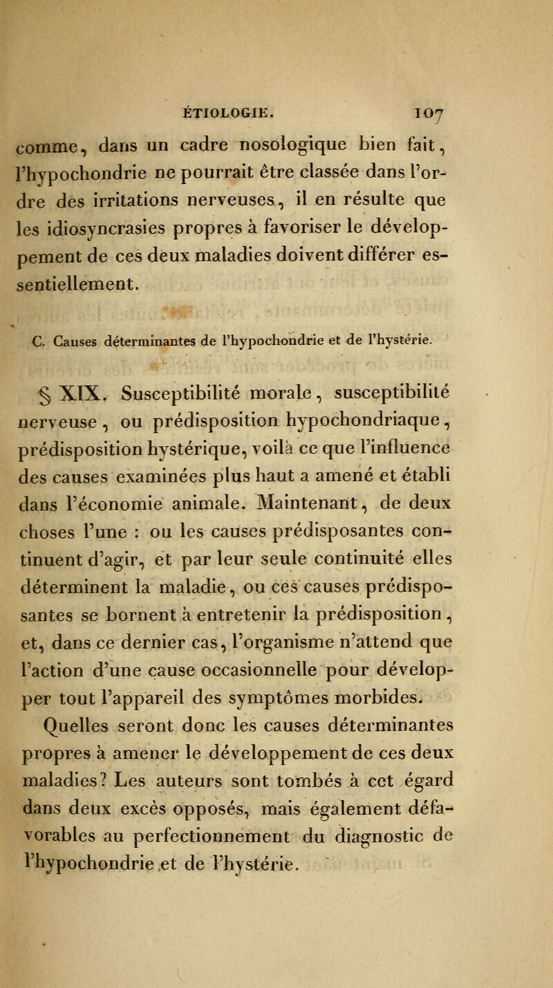 comme, dans un cadre nosologique bien fait, l'hypochondrie ne pourrait être classée dans l'or- dre des irritations nerveuses, il en résulte que les idiosyncrasies propres à favoriser le dévelop- pement de ces deux maladies doivent différer es- sentiellement. C. Causes déterminantes de l'hypochondrie et de l'hystérie. § XIX. Susceptibilité morale, susceptibilité nerveuse , ou prédisposition hypochondriaque , prédisposition hystérique, voilà ce que l'influence des causes examinées plus haut a amené et établi dans l'économie animale. Maintenant, de deux choses l'une : ou les causes prédisposantes con- tinuent d'agir, et par leur seule continuité elles déterminent la maladie, ou ces causes prédispo- santes se bornent à entretenir la prédisposition , et, dans ce dernier cas, l'organisme n'attend que l'action d'une cause occasionnelle pour dévelop- per tout l'appareil des symptômes morbides. Quelles seront donc les causes déterminantes propres à amener le développement de ces deux maladies? Les auteurs sont tombés à cet égard dans deux excès opposés, mais également défa- vorables au perfectionnement du diagnostic de Thypochondrie et de l'hystérie.