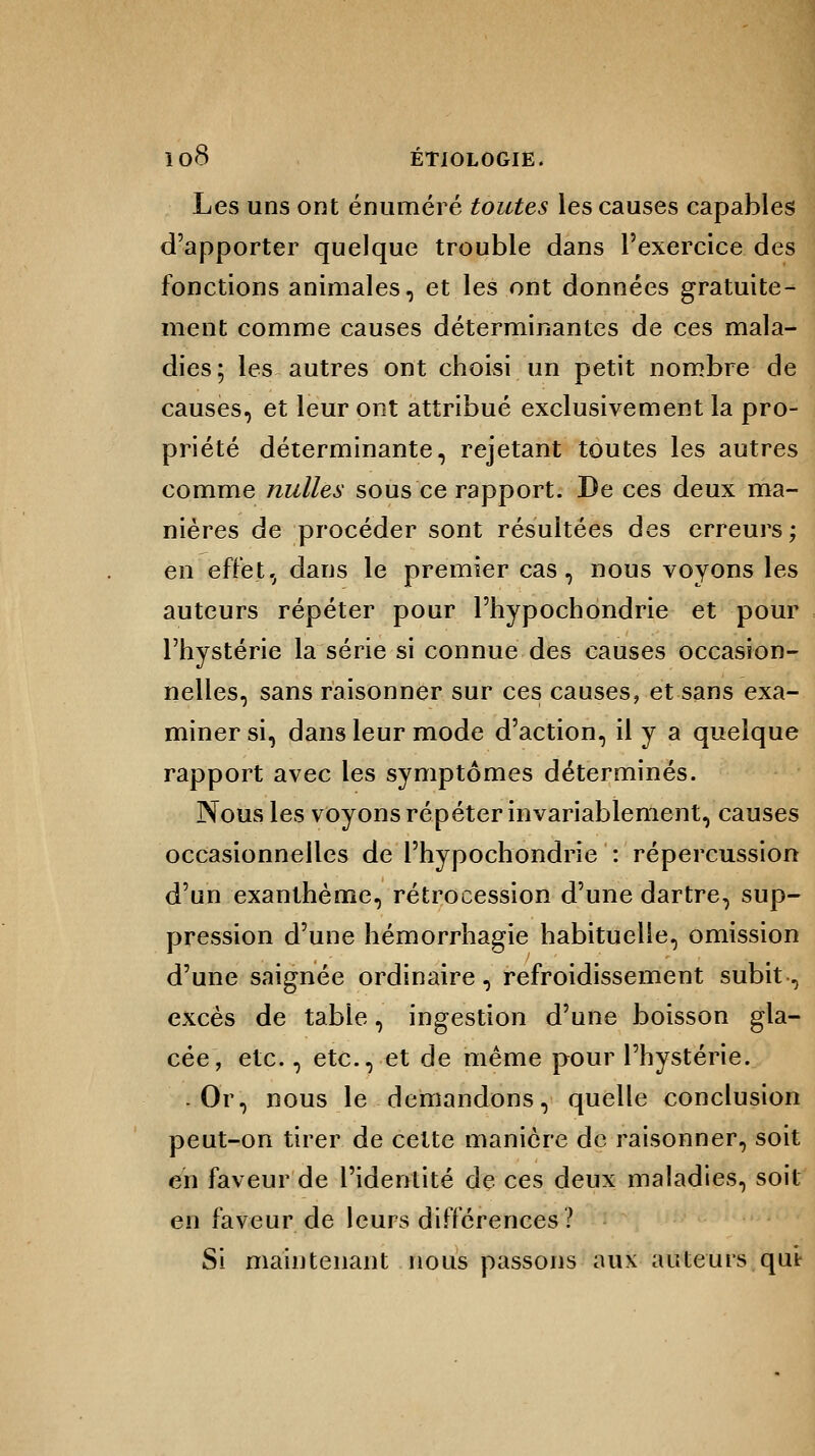 Les uns ont énuméré toutes les causes capables d'apporter quelque trouble dans l'exercice des fonctions animales, et les ont données gratuite- ment comme causes déterminantes de ces mala- dies; les autres ont choisi un petit nombre de causes, et leur ont attribué exclusivement la pro- priété déterminante, rejetant toutes les autres comme nulles sous ce rapport. De ces deux ma- nières de procéder sont résultées des erreurs; en effet, dans le premier cas, nous voyons les auteurs répéter pour l'hypochondrie et pour l'hystérie la série si connue des causes occasion- nelles, sans raisonner sur ces causes, et sans exa- miner si, dans leur mode d'action, il y a quelque rapport avec les symptômes déterminés. Nous les voyons répéter invariablement, causes occasionnelles de l'hypochondrie : répercussion d'un exanthème, rétrocession d'une dartre, sup- pression d'une hémorrhagie habituelle, omission d'une saignée ordinaire , refroidissement subit, excès de table, ingestion d'une boisson gla- cée, etc., etc., et de même pour l'hystérie. .Or, nous le demandons, quelle conclusion peut-on tirer de cette manière de raisonner, soit en faveur de l'identité de ces deux maladies, soit en faveur de leurs différences ? Si maintenant nous passons aux auteurs qu't