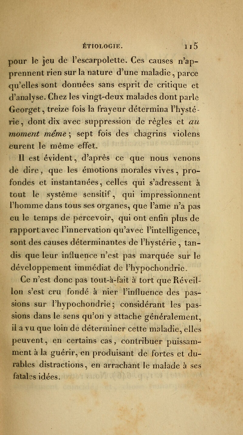 pour le jeu de l'escarpolette. Ces causes n'ap- prennent rien sur la nature d'une maladie, parce qu'elles sont données sans esprit de critique et d'analyse. Chez les vingt-deux malades dont parle Georget, treize fois la frayeur détermina l'hysté- rie , dont dix avec suppression de règles et au moment même ; sept fois des chagrins violens eurent le même effet. Il est évident, d'après ce que nous venons de dire, que les émotions morales vives, pro- fondes et instantanées, celles qui s'adressent à tout le système sensitif, qui impressionnent l'homme dans tous ses organes, que l'ame n'a pas eu le temps de percevoir, qui ont enfin plus de rapport avec l'innervation qu'avec l'intelligence, sont des causes déterminantes de l'hystérie , tan- dis que leur influence n'est pas marquée sur le développement immédiat de i'hypochondrie. Ce n'est donc pas tout-à-fait à tort que Réveil- lon s'est cru fondé à nier l'influence des pas- sions sur l'hypochondrie ; considérant les pas- sions dans le sens qu'on y attache généralement, il a vu que loin de déterminer cette maladie, elles peuvent, en certains cas, contribuer puissam- ment à la guérir, en produisant de fortes et du- rables distractions, en arrachant le malade à ses fatales idées.