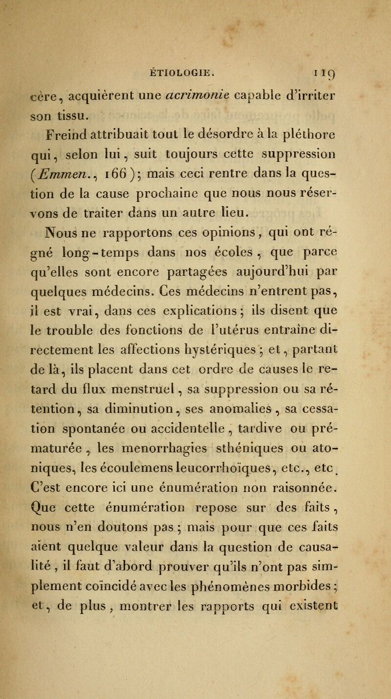 cère, acquièrent une acrimonie capable d'irriter son tissu. Freind attribuait tout le désordre à la pléthore qui, selon lui, suit toujours cette suppression (jEmmen., 166); mais ceci rentre dans la ques- tion de la cause prochaine que nous nous réser- vons de traiter dans un autre lieu. Nous ne rapportons ces opinions, qui ont ré- gné long-temps dans nos écoles , que parce qu'elles sont encore partagées aujourd'hui par quelques médecins. Ces médecins n'entrent pas, il est vrai, dans ces explications; ils disent que le trouble des fonctions de l'utérus entraine di- rectement les affections hystériques ; et, partant de là, ils placent dans cet ordre de causes le re- tard du flux menstruel, sa suppression ou sa ré- tention , sa diminution, ses anomalies , sa cessa- tion spontanée ou accidentelle , tardive ou pré- maturée , les menorrhagies sthéniques ou ato- niques, les écoulemensleucorrhoïques, etc., etc C'est encore ici une énumération non raisonnée. Que cette énumération repose sur des faits, nous n'en doutons pas; mais pour que ces faits aient quelque valeur dans la question de causa- lité , il faut d'abord prouver qu'ils n'ont pas sim- plement coïncidé avec les phénomènes morbides 5 et, de plus ? montrer les rapports qui existent