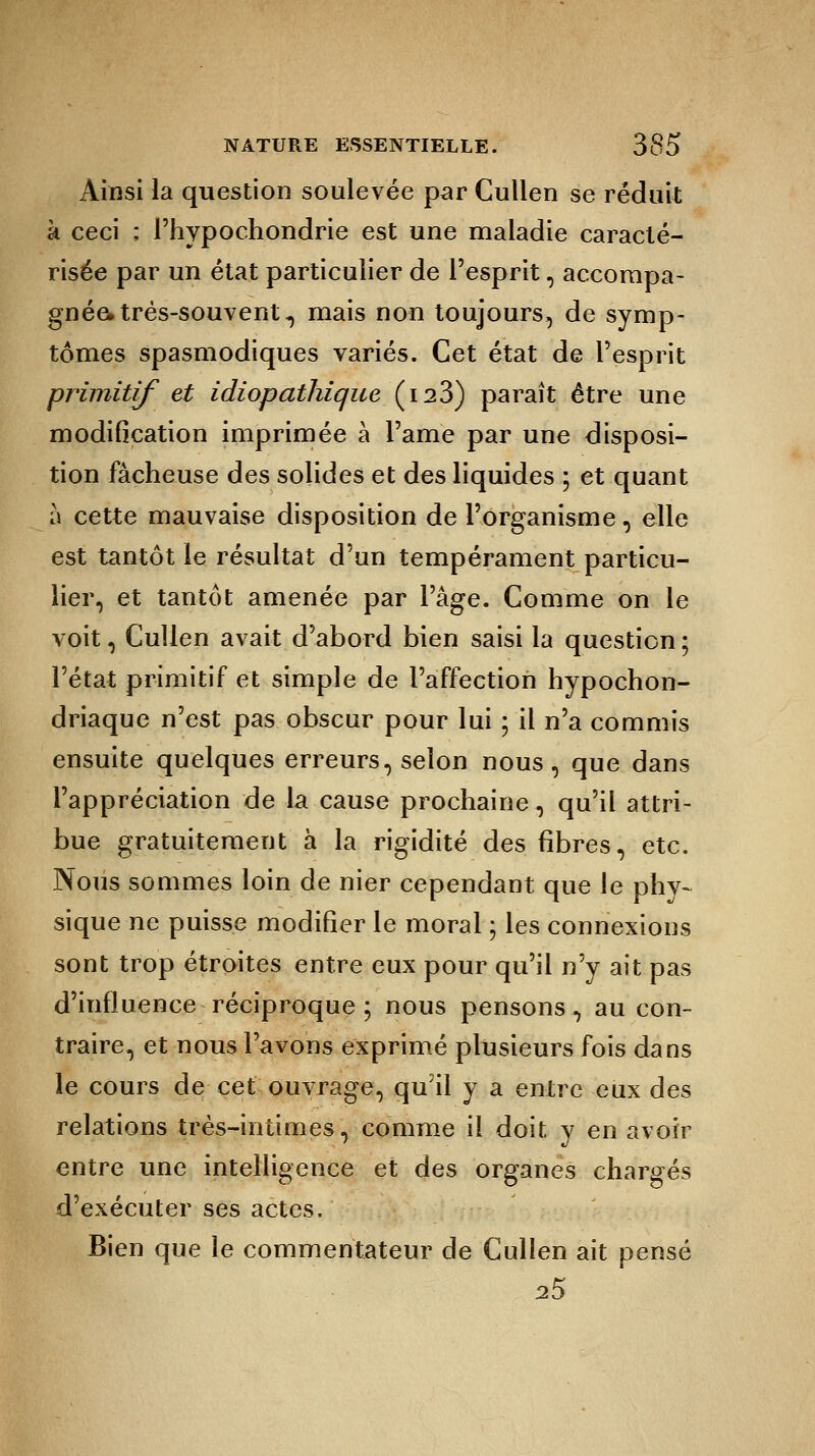 Ainsi la question soulevée par Cullen se réduit à ceci ; Phypochondrie est une maladie caracté- risée par un état particulier de l'esprit, accompa- gnée» très-souvent, mais non toujours, de symp- tômes spasmodiques variés. Cet état de l'esprit primitif et idiopathique (i23) paraît être une modification imprimée à l'ame par une disposi- tion fâcheuse des solides et des liquides ; et quant à cette mauvaise disposition de l'organisme, elle est tantôt le résultat d'un tempérament particu- lier, et tantôt amenée par l'âge. Comme on le voit, Cullen avait d'abord bien saisi la question ; l'état primitif et simple de l'affection hypochon- driaque n'est pas obscur pour lui ; il n'a commis ensuite quelques erreurs, selon nous, que dans l'appréciation de la cause prochaine, qu'il attri- bue gratuitement à la rigidité des fibres, etc. Nous sommes loin de nier cependant que le phy- sique ne puisse modifier le moral ; les connexions sont trop étroites entre eux pour qu'il n'y ait pas d'influence réciproque ; nous pensons, au con- traire, et nous l'avons exprimé plusieurs fois dans le cours de cet ouvrage, qu'il y a entre eux des relations très-intimes, comme il doit y en avoir entre une intelligence et des organes chargés d'exécuter ses actes. Bien que le commentateur de Cullen ait pensé 25