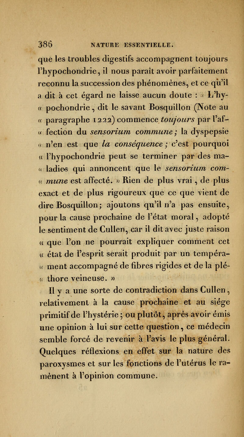 que les troubles digestifs accompagnent toujours l'hypochondrie, il nous paraît avoir parfaitement reconnu la succession des phénomènes, et ce qu'il a dit à cet égard ne laisse aucun doute : A L'hy- « pochondrie, dit le savant Bosquillon (Note au a paragraphe 1222) commence toujours par l'af- « fection du sensorium commune; la dyspepsie a n'en est que la conséquence ; c'est pourquoi « l'hypochondrie peut se terminer par des ma- « ladie*s qui annoncent que le sensorium corn- « mune est affecté. '» Rien de plus vrai, de plus exact et de plus rigoureux que ce que vient de dire Bosquillon ; ajoutons qu'il n'a pas ensuite, pour la cause prochaine de l'état moral, adopté le sentiment de Cullen, car il dit avec juste raison « que l'on ne pourrait expliquer comment cet « état de l'esprit serait produit par un tempéra- (( ment accompagné de fibres rigides et de la piè- ce thore veineuse. » Il y a une sorte de contradiction dans Cullen, relativement à la cause prochaine et au siège primitif de l'hystérie ; ou plutôt, après avoir émis une opinion à lui sur cette question, ce médecin semble forcé de revenir à l'avis le plus général. Quelques réflexions en effet sur la nature des paroxysmes et sur les fonctions de l'utérus le ra- mènent à l'opinion commune.