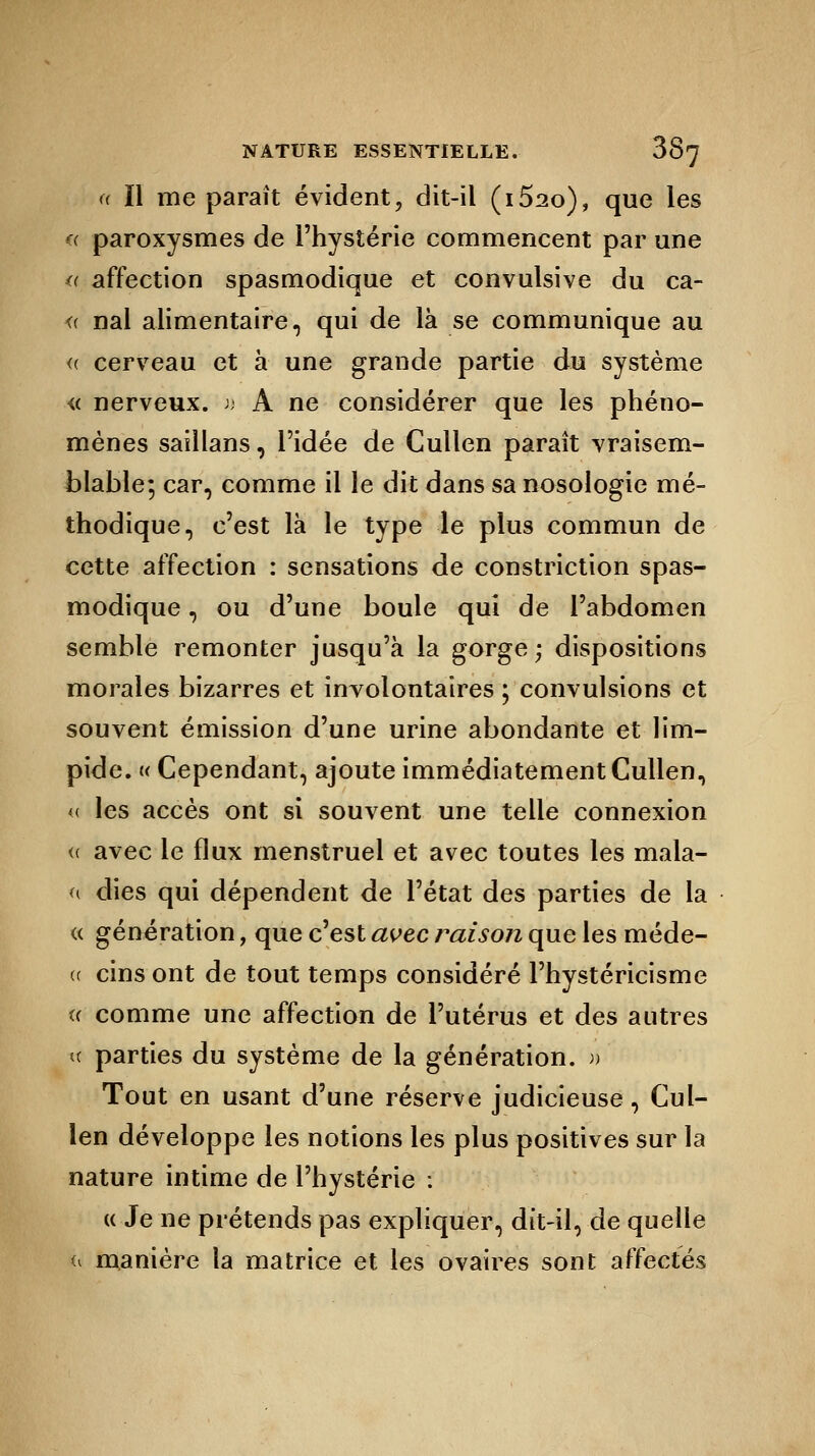 « II me paraît évident, dit-il (i52o), que les « paroxysmes de l'hystérie commencent par une « affection spasmodique et convulsive du ca- <( nal alimentaire, qui de là se communique au <( cerveau et à une grande partie du système « nerveux. » A ne considérer que les phéno- mènes saillans, l'idée de Cullen paraît vraisem- blable; car, comme il le dit dans sa nosologie mé- thodique, c'est là le type le plus commun de cette affection : sensations de constriction spas- modique , ou d'une boule qui de l'abdomen semble remonter jusqu'à la gorge ; dispositions morales bizarres et involontaires ; convulsions et souvent émission d'une urine abondante et lim- pide. « Cependant, ajoute immédiatement Cullen, « les accès ont si souvent une telle connexion « avec le flux menstruel et avec toutes les mala- « dies qui dépendent de l'état des parties de la « génération, que c'est avec raison que les méde- (( cins ont de tout temps considéré l'hystéricisme u comme une affection de l'utérus et des autres « parties du système de la génération. » Tout en usant d'une réserve judicieuse, Cul- len développe les notions les plus positives sur la nature intime de l'hystérie : u Je ne prétends pas expliquer, dit-il, de quelle u manière la matrice et les ovaires sont affectés