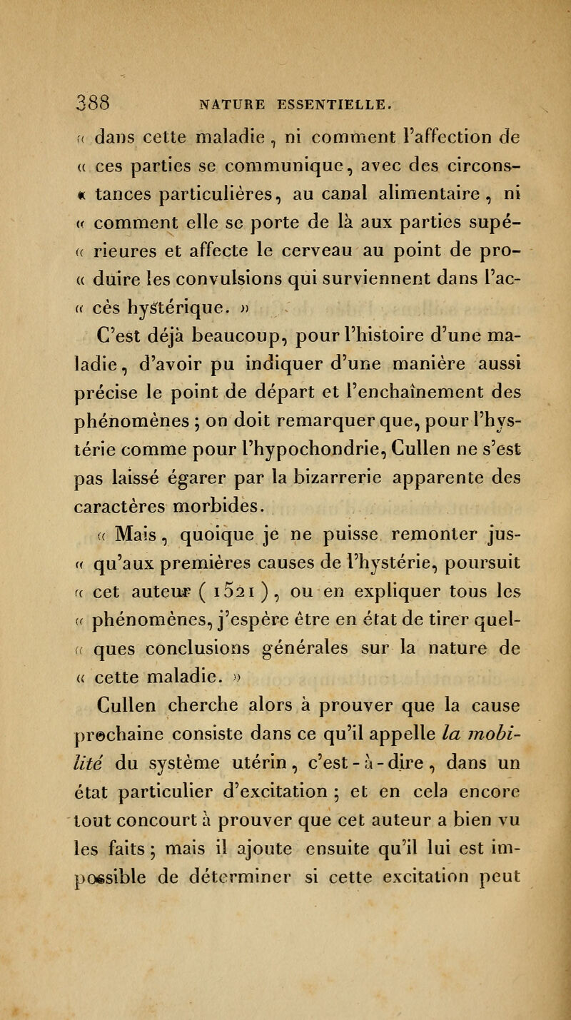 u dans cette maladie , ni comment l'affection de (( ces parties se communique, avec des circons- « tances particulières, au canal alimentaire, ni « comment elle se porte de là aux parties supé- a Heures et affecte le cerveau au point de pro- « duire les convulsions qui surviennent dans l'ac- « ces hystérique. » C'est déjà beaucoup, pour l'histoire d'une ma- ladie, d'avoir pu indiquer d'une manière aussi précise le point de départ et l'enchaînement des phénomènes ; on doit remarquer que, pour l'hys- térie comme pour l'hypochondrie, Cullen ne s'est pas laissé égarer par la bizarrerie apparente des caractères morbides. « Mais, quoique je ne puisse remonter jus- « qu'aux premières causes de l'hystérie, poursuit <( cet auteur ( i5ai ) , ou en expliquer tous les « phénomènes, j'espère être en état de tirer quel- cc ques conclusions générales sur la nature de « cette maladie. » Cullen cherche alors à prouver que la cause prochaine consiste dans ce qu'il appelle la mobi- lité du système utérin , c'est - à - dire , dans un état particulier d'excitation ; et en cela encore tout concourt à prouver que cet auteur a bien vu les faits ; mais il ajoute ensuite qu'il lui est im- possible de déterminer si cette excitation peut