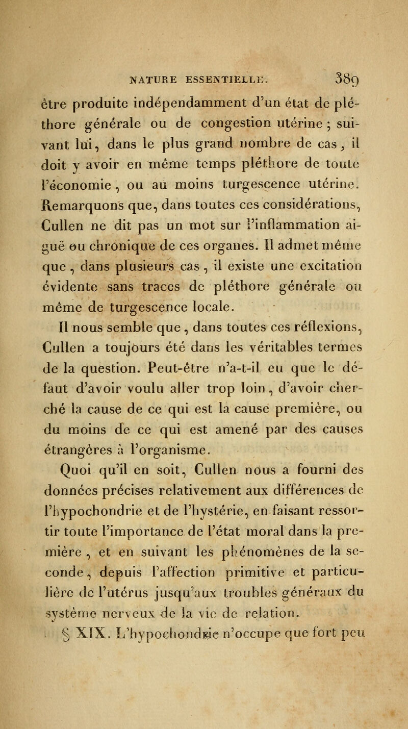 être produite indépendamment d'un état de plé- thore générale ou de congestion utérine ; sui- vant lui, dans le plus grand nombre de cas > il doit y avoir en même temps pléthore de toute l'économie, ou au moins turgescence utérine. Remarquons que, dans toutes ces considérations, Cullen ne dit pas un mot sur l'inflammation ai- guë eu chronique de ces organes. Il admet même que , dans plusieurs cas , il existe une excitation évidente sans traces de pléthore générale ou même de turgescence locale. Il nous semble que , dans toutes ces réflexions, Cullen a toujours été dans les véritables termes de la question. Peut-être n'a-t-il eu que le dé- faut d'avoir voulu aller trop loin, d'avoir cher- ché la cause de ce qui est la cause première, ou du moins de ce qui est amené par des causes étrangères l\ l'organisme. Quoi qu'il en soit, Cullen nous a fourni des données précises relativement aux différences de l'hypochondrie et de l'hystérie, en faisant ressor- tir toute l'importance de l'état moral dans la pre- mière , et en suivant les phénomènes de la se- conde , depuis l'affection primitive et particu- lière de l'utérus jusqu'aux troubles généraux du système nerveux de la vie de relation. § XIX. L'hypochondrie n'occupe que fort peu