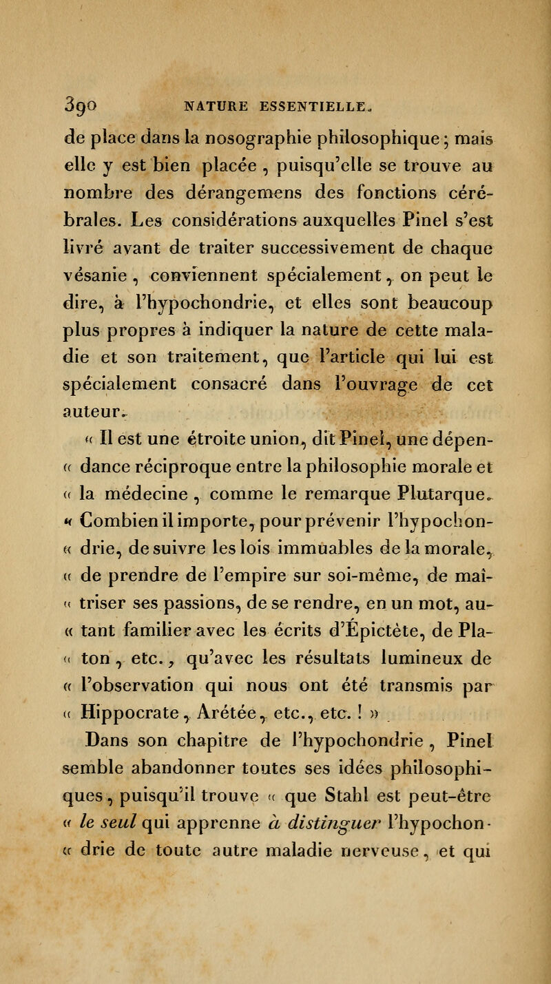 de place dans la nosographie philosophique ; mais elle y est bien placée , puisqu'elle se trouve au nombre des dérangemens des fonctions céré- brales. Les considérations auxquelles Pinel s'est livré avant de traiter successivement de chaque vésanie , conviennent spécialement r on peut le dire, à l'hypochondrie, et elles sont beaucoup plus propres à indiquer la nature de cette mala- die et son traitement, que l'article qui lui est spécialement consacré dans l'ouvrage de cet auteur., « Il est une étroite union, dit Pinei, une dépen- (( dance réciproque entre la philosophie morale et (( la médecine , comme le remarque Plutarque. h Combien il importe, pour prévenir l'hypochon- « drie, de suivre les lois immuables de la morale, (c de prendre de l'empire sur soi-même, de maî- « triser ses passions, de se rendre, en un mot, au- « tant familier avec les écrits d'Épictète, de Pla- <i ton r etc. y qu'avec les résultats lumineux de « l'observation qui nous ont été transmis par (( Hippocrate, Arétée, etc., etc. !» Dans son chapitre de l'hypochondrie , Pinel semble abandonner toutes ses idées philosophi- ques , puisqu'il trouve « que Stahl est peut-être « le seul qui apprenne à distinguer l'hypochon- ce drie de toute autre maladie nerveuse, et qui