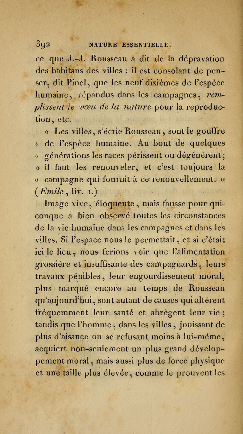ce que J.-J. Rousseau a dit de la dépravation des habitans des villes : il est consolant de pen- ser, dit Pinel, que les neuf dixièmes de l'espèce humaine, répandus dans les campagnes, rem- plissent le vœu de la nature pour la reproduc- tion, etc. « Les villes, s'écrie Rousseau, sont le gouffre (( de l'espèce humaine. Au bout de quelques a générations les races périssent ou dégénèrent; « il faut les renouveler, et c'est toujours la <x campagne qui fournit à ce renouvellement. » (Emile, liv. i.) Image vive, éloquente, mais fausse pour qui- conque a bien observé toutes les circonstances de la vie humaine dans les campagnes et dans les villes. Si l'espace nous le permettait, et si c'était ici le lieu, nous ferions voir que l'alimentation grossière et insuffisante des campagnards, leurs travaux pénibles, leur engourdissement moral, plus marqué encore au temps de Rousseau qu'aujourd'hui, sont autant de causes qui altèrent fréquemment leur santé et abrègent leur vie ; tandis que l'homme , dans les villes , jouissant de plus d'aisance ou se refusant moins à lui-même, acquiert non-seulement un plus grand dévelop- pement moral, mais aussi plus de force physique et une taille plus élevée, comme le prouvent les