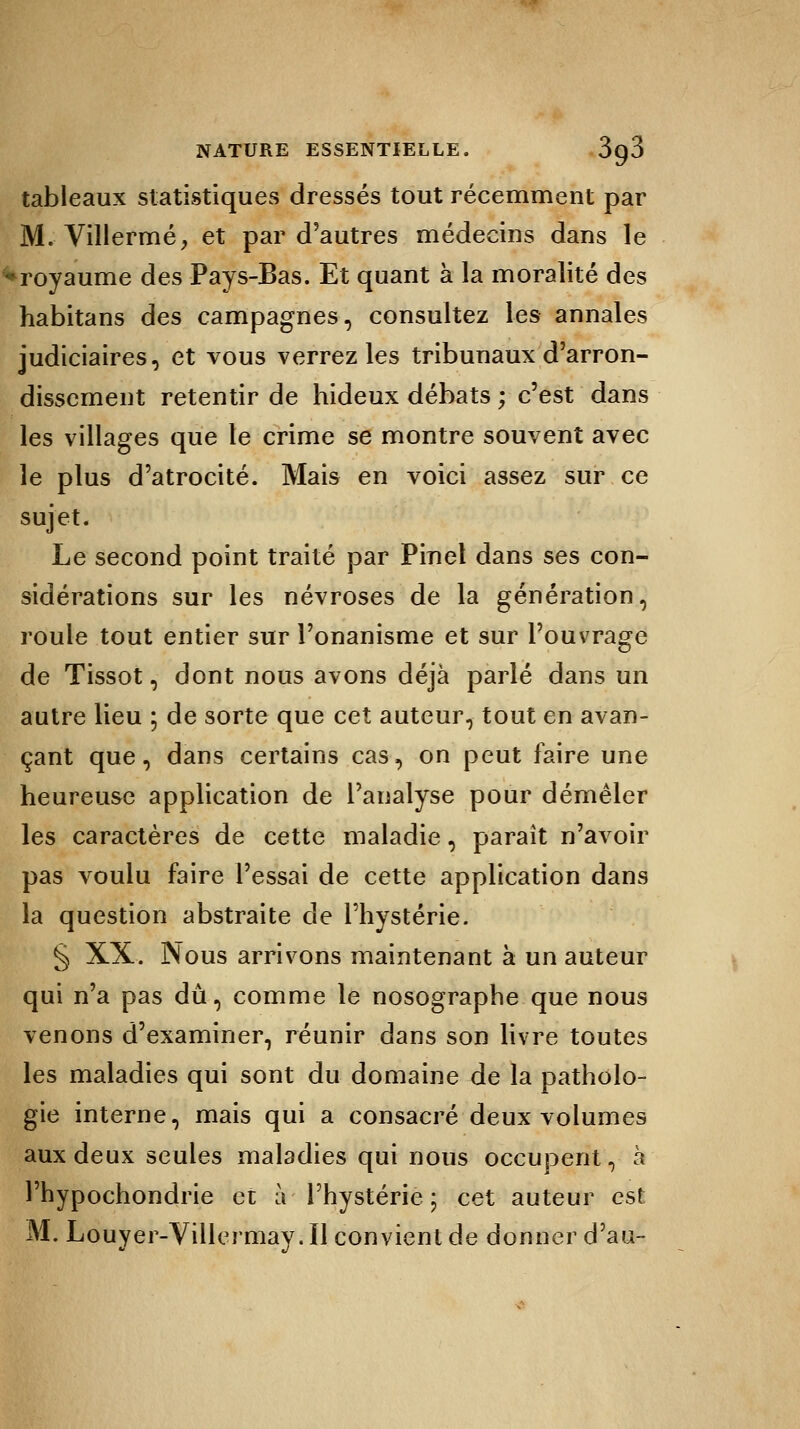 tableaux statistiques dressés tout récemment par M. Villermé, et par d'autres médecins dans le ♦royaume des Pays-Bas. Et quant à la moralité des habitans des campagnes, consultez les annales judiciaires, et vous verrez les tribunaux d'arron- dissement retentir de hideux débats ; c'est dans les villages que le crime se montre souvent avec le plus d'atrocité. Mais en voici assez sur ce sujet. Le second point traité par Pinel dans ses con- sidérations sur les névroses de la génération, roule tout entier sur l'onanisme et sur l'ouvrage de Tissot, dont nous avons déjà parlé dans un autre lieu ; de sorte que cet auteur, tout en avan- çant que, dans certains cas, on peut faire une heureuse application de l'analyse pour démêler les caractères de cette maladie, paraît n'avoir pas voulu faire l'essai de cette application dans la question abstraite de l'hystérie. § XX-, Nous arrivons maintenant à un auteur qui n'a pas dû, comme le nosographe que nous venons d'examiner, réunir dans son livre toutes les maladies qui sont du domaine de la patholo- gie interne, mais qui a consacré deux volumes aux deux seules maladies qui nous occupent, à l'hypochondrie et à l'hystérie ; cet auteur est M. Louyer-Villermay. Il convient de donner d'au-