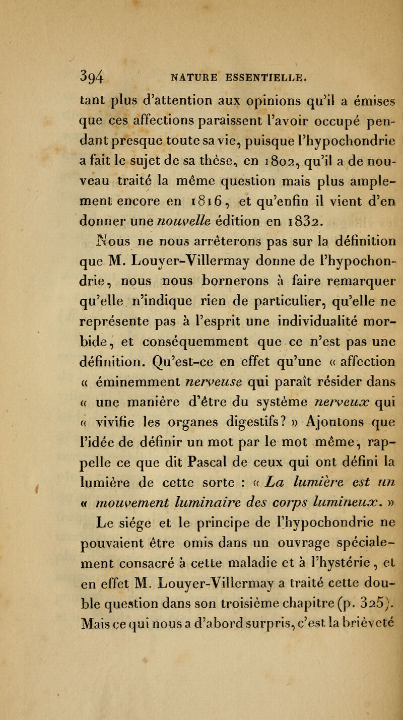 tant plus d'attention aux opinions qu'il a émises que ces affections paraissent l'avoir occupé pen- dant presque toute sa vie, puisque Phypochondrie a fait le sujet de sa thèse, en 1802, qu'il a de nou- veau traité la même question mais plus ample- ment encore en 1816, et qu'enfin il vient d'en donner une nouvelle édition en i832. Nous ne nous arrêterons pas sur la définition que M. Louyer-Villermay donne de Phypochon- drie, nous nous bornerons a faire remarquer qu'elle n'indique rien de particulier, qu'elle ne représente pas à l'esprit une individualité mor- bide, et conséquemment que ce n'est pas une définition. Qu'est-ce en effet qu'une « affection « éminemment nerveuse qui paraît résider dans a une manière d'être du système nerveux qui « vivifie les organes digestifs? » Ajoutons que Pidée de définir un mot par le mot même, rap- pelle ce que dit Pascal de ceux qui ont défini la lumière de cette sorte : u La lumière est un u mouvement luminaire des corps lumineux, » Le siège et le principe de Phypochondrie ne pouvaient être omis dans un ouvrage spéciale- ment consacré à cette maladie et à l'hystérie, el en effet M. Louyer-Villermay a traité cette dou- ble question dans son troisième chapitre (p. 325). Mais ce qui nous a d'abord surpris, c'est la brièveté