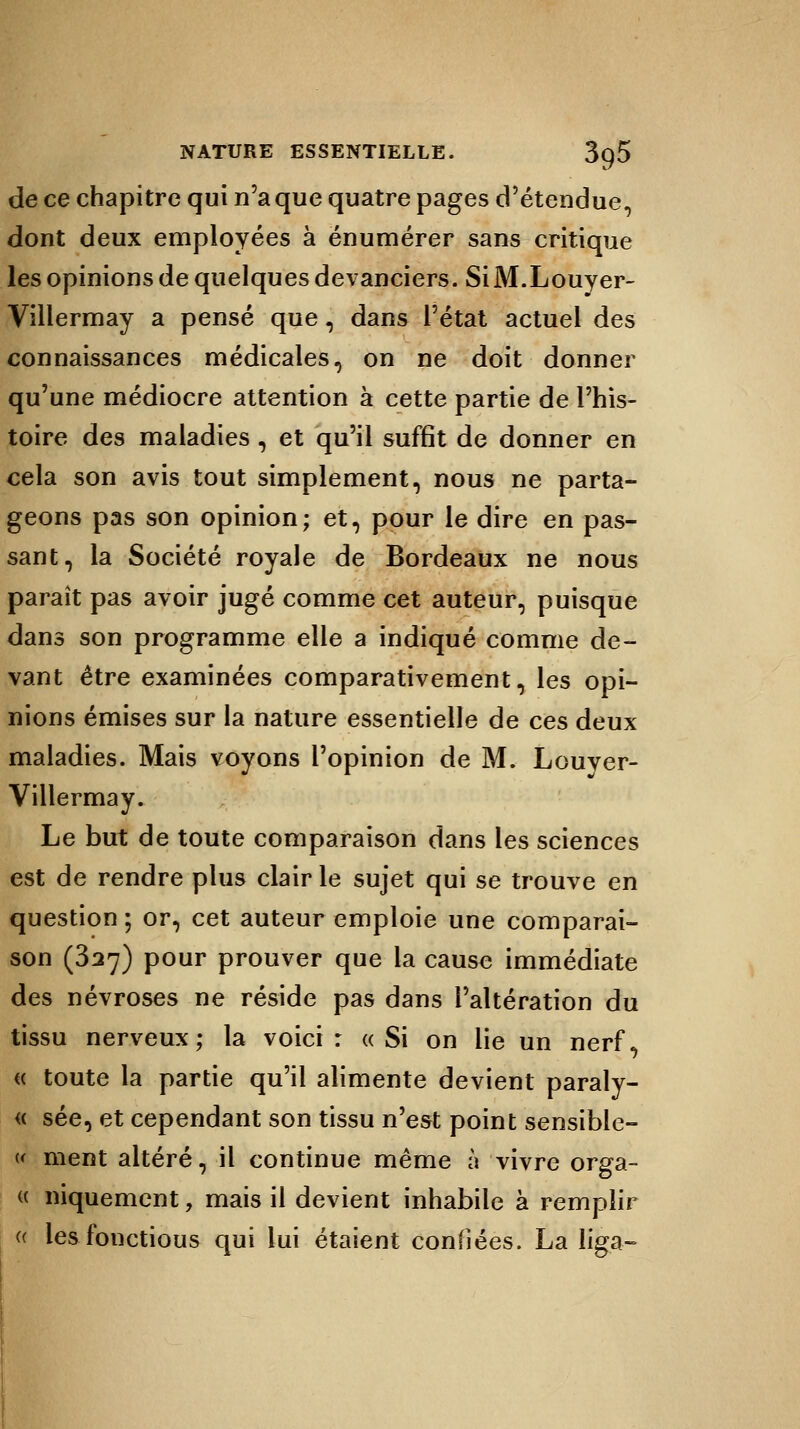 de ce chapitre qui n'a que quatre pages d'étendue, dont deux employées à énumérer sans critique les opinions de quelques devanciers. SiM.Louyer- Villermay a pensé que, dans l'état actuel des connaissances médicales, on ne doit donner qu'une médiocre attention à cette partie de l'his- toire des maladies , et qu'il suffit de donner en cela son avis tout simplement, nous ne parta- geons pas son opinion; et, pour le dire en pas- sant, la Société royale de Bordeaux ne nous paraît pas avoir jugé comme cet auteur, puisque dans son programme elle a indiqué comme de- vant être examinées comparativement, les opi- nions émises sur la nature essentielle de ces deux maladies. Mais voyons l'opinion de M. Louver- Villermay. Le but de toute comparaison dans les sciences est de rendre plus clair le sujet qui se trouve en question ; or, cet auteur emploie une comparai- son (327) pour prouver que la cause immédiate des névroses ne réside pas dans l'altération du tissu nerveux; la voici: «Si on lie un nerf, « toute la partie qu'il alimente devient paraly- « sée, et cependant son tissu n'est point sensible- « ment altéré, il continue même à vivre orga- « niquement, mais il devient inhabile à remplir « les fonctious qui lui étaient confiées. La lig.a-