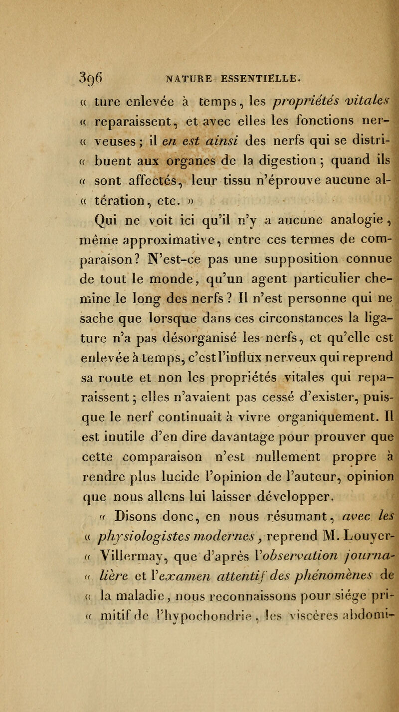 (( ture enlevée à temps, les propriétés vitales « reparaissent, et avec elles les fonctions ner- (( veuses ; il en est ainsi des nerfs qui se distri- ct buent aux organes de la digestion ; quand ils u sont affectés, leur tissu n'éprouve aucune al- « tération, etc. » Qui ne voit ici qu'il n'y a aucune analogie , même approximative, entre ces termes de com- paraison? N'est-ce pas une supposition connue de tout le monde, qu'un agent particulier che- mine le long des nerfs? Il n'est personne qui ne sache que lorsque dans ces circonstances la liga- ture n'a pas désorganisé les nerfs, et qu'elle est enlevée à temps, c'est l'influx nerveux qui reprend sa route et non les propriétés vitales qui repa- raissent ; elles n'avaient pas cessé d'exister, puis- que le nerf continuait à vivre organiquement. Il est inutile d'en dire davantage pour prouver que cette comparaison n'est nullement propre à rendre plus lucide l'opinion de l'auteur, opinion que nous allons lui laisser développer. « Disons donc, en nous résumant, avec les physiologistes modernes ? reprend M. Louyer- Villermay, que d'après Vobservation journa- lière et Vexamen attentif des phénomènes de la maladie, nous reconnaissons pour siège pri- mitif de Phypochondrie , les viscères abdomi-