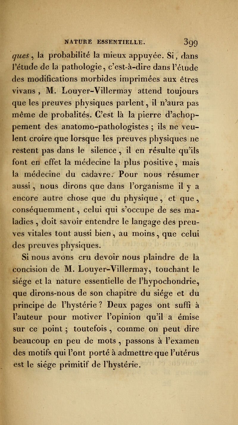 ques, la probabilité la mieux appuyée. Si, dans l'étude de la pathologie, c'est-à-dire dans l'élude des modifications morbides imprimées aux êtres vivans , M. Louyer-Villermay attend toujours que les preuves physiques parlent, il n'aura pas même de probalités. C'est là la pierre d'achop- pement des anatomo-pathologistes ; ils ne veu- lent croire que lorsque les preuves physiques ne restent pas dans le silence, il en résuite qu'ils font en effet la médecine la plus positive, mais la médecine du cadavre. Pour nous résumer aussi, nous dirons que dans l'organisme il y a encore autre chose que du physique, et que , conséquemment, celui qui s'occupe de ses ma- ladies , doit savoir entendre le langage des preu- ves vitales tout aussi bien, au moins, que celui des preuves physiques. Si nous avons cru devoir nous plaindre de la concision de M. Louyer-Villermay, touchant le siège et la nature essentielle de l'hypochondrie, que dirons-nous de son chapitre du siège et du principe de l'hystérie ? Deux pages ont suffi à l'auteur pour motiver l'opinion qu'il a émise sur ce point ; toutefois , comme on peut dire beaucoup en peu de mots , passons à l'examen des motifs qui l'ont porté à admettre que l'utérus est le siège primitif de l'hystérie.