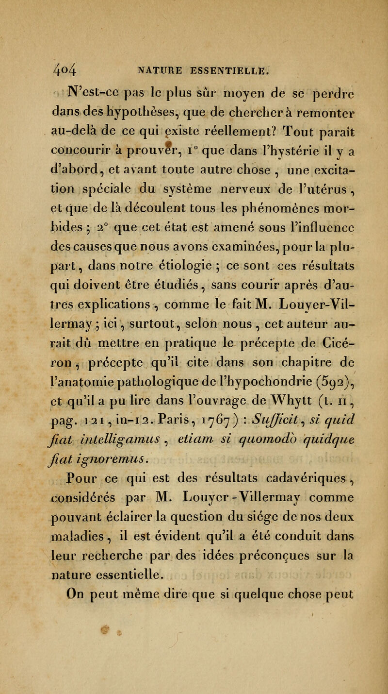 N'est-ce pas le plus sûr moyen de se perdre dans des hypothèses, que de cherchera remonter au-delà de ce qui existe réellement? Tout paraît concourir à prouveV, i° que dans l'hystérie il y a d'abord, et avant toute autre chose , une excita- tion spéciale du système nerveux de l'utérus , et que de la découlent tous les phénomènes mor- bides ; 2° que cet état est amené sous l'influence des causes que nous avons examinées, pour la plu- part , dans notre étiologie ; ce sont ces résultats qui doivent être étudiés, sans courir après d'au- tres explications , comme le fait M. Louyer-Vil- lermay ; ici, surtout, selon nous , cet auteur au- rait dû mettre en pratique le précepte de Cicé- ron , précepte qu'il cite dans son chapitre de l'anatomie pathologique de l'hypochondrie (5o,2), et qu'il a pu lire dans l'ouvrage de Whytt (t. n, pag. 121, in-12. Paris, 1767) : Sufficit, si quid fiât intelligamus , etiam si quomodb quidque fiât ignoremus. Pour ce qui est des résultats cadavériques , considérés par M. Louycr-Villermay comme pouvant éclairer la question du siège de nos deux maladies, il est évident qu'il a été conduit dans leur recherche par des idées préconçues sur la nature essentielle. On peut même dire que si quelque chose peut